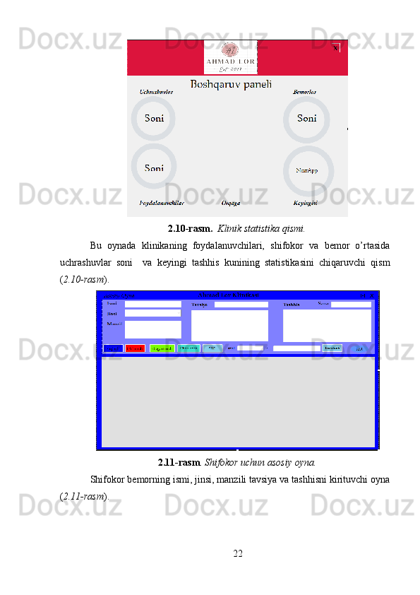 2.10-rasm.   Klinik statistika qismi.
Bu   oynada   klinikaning   foydalanuvchilari,   shifokor   va   bemor   o’rtasida
uchrashuvlar   soni     va   keyingi   tashhis   kunining   statistikasini   chiqaruvchi   qism
( 2.10-rasm ).
2.11-rasm .  Shifokor uchun asosiy oyna.
Shifokor bemorning ismi, jinsi, manzili tavsiya va tashhisni kirituvchi oyna
( 2.11-rasm ). 
22 