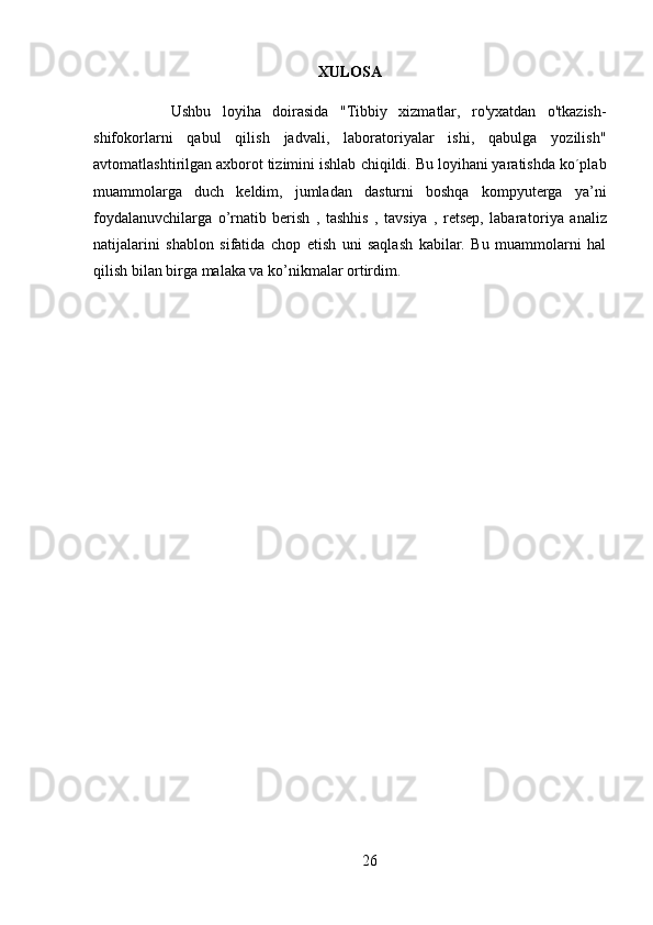 XULOSA
Ushbu   loyiha   doirasida   "Tibbiy   xizmatlar,   ro'yxatdan   o'tkazish-
shifokorlarni   qabul   qilish   jadvali,   laboratoriyalar   ishi,   qabulga   yozilish"
avtomatlashtirilgan axborot tizimini ishlab  chiqildi. Bu loyihani yaratishda ko´plab
muammolarga   duch   keldim,   jumladan   dasturni   boshqa   kompyuterga   ya’ni
foydalanuvchilarga   o’rnatib   berish   ,   tashhis   ,   tavsiya   ,   retsep,   labara toriya   analiz
natijalarini   shablon   sifatida   chop   etish   uni   saqlash   kabilar.   Bu   muammolarni   hal
qilish bilan birga malaka va ko’nikmalar ortirdim.
26 