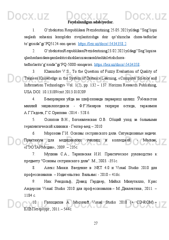 Foydalanilgan adabiyotlar.
1. O‘zbekiston Respublikasi Prezidentining 25.05.2021yildagi “Sog‘liqni
saqlash   sohasini   kompleks   rivojlantirishga   doir   qo‘shimcha   chora-tadbirlar
to‘grisida”gi‘PQ5124-son qarori.  https://lex.uz/docs/-5434358.2 .
2. O‘zbekistonRespublikasiPrezidentining23.02.2021yildagi“Sog‘liqnisa
qlashsohasidaraqamlashtirishishlarinisamaralitashkiletishchora-
tadbirlarito‘g‘risida”gi‘PQ-5000-sonqarori.  https://lex.uz/docs/-5434358 .
3. Khamidov   V.S.,   To   the   Question   of   Fuzzy   Evaluation   of   Quality   of
Trainees Knowledge in the System of Distance Learning, «Computer Science and
Information Technology» Vol. 1(2), pp. 132 – 137. Horizon Research Publishing,
USA DOI: 10.13189/csit.2013.010209
4. Беморларни   уйда   ва   шифохонада   парвариш   қилиш.   Ўзбекистон
миллий   энциклопедnси   -   Ф.Ғ.Назиров   тахрири   остида,   таржимон
А.Г.Гадоев, Г.С.Орипова -2014 - 528 б.
5. Ослопов   В.Н.,   Богоявленская   О.В.   Общий   уход   за   больными
терапевтической клиники - Геотар-мед – 2010
6. Морозова Г.И. Основы сестринского дела. Ситуационные задачи.
Практикум   для   медицинских   училищ   и   колледжей.   -   Москва,
«ГЭОТАРМедиа», 2009. – 235с.
7. Мухина   С.А.,   Тарновская   И.И.   Практическое   руководство   к
предмету "Основы сестринского дела". М., 2003. -351с.
8. Алекс   Макки.   Введение   в   .NET   4.0   и   Visual   Studio   2010   для
профессионалов. – Издательство: Вильямс - 2010 – 416с.
9. Ник   Рендольф,   Дэвид   Гарднер,   Майкл   Минутилло,   Крис
Андерсон   Visual   Studio   2010   для   профессионалов.–   М.,Диалектика,   2011.   –
1184 с.
10. Голощапов   А .   Microsoft   Visual   Studio   2010   (+   CD-ROM).–
БХВПетербург , 2011.–  544с.
27 