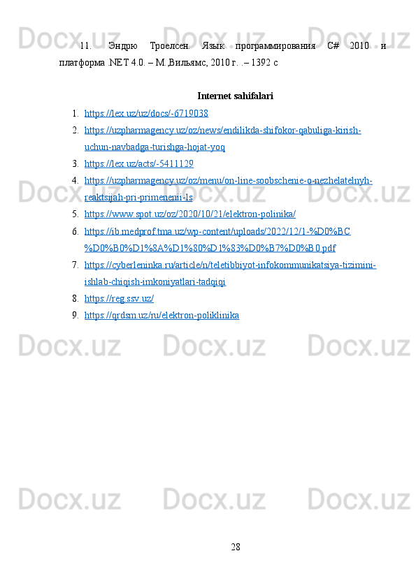 11. Эндрю   Троелсен.   Язык   программированn   C#   2010   и
платформа .NET 4.0. – М.,Вильямс, 2010 г. .– 1392 с
Internet sahifalari
1. https://lex.uz/uz/docs/-6719038   
2. https://uzpharmagency.uz/oz/news/endilikda-shifokor-qabuliga-kirish-   
uchun-navbadga-turishga-hojat-yoq
3. https://lex.uz/acts/-5411129   
4. https://uzpharmagency.uz/oz/menu/on-line-soobschenie-o-nezhelatelnyh-   
reaktsijah-pri-primenenii-ls
5. https://www.spot.uz/oz/2020/10/21/elektron-polinika/   
6. https://ib.medprof.tma.uz/wp-content/uploads/2022/12/1-%D0%BC   
%D0%B0%D1%8A%D1%80%D1%83%D0%B7%D0%B0.pdf
7. https://cyberleninka.ru/article/n/teletibbiyot-infokommunikatsiya-tizimini-   
ishlab-chiqish-imkoniyatlari-tadqiqi
8. https://reg.ssv.uz/   
9. https://qrdsm.uz/ru/elektron-poliklinika   
28 