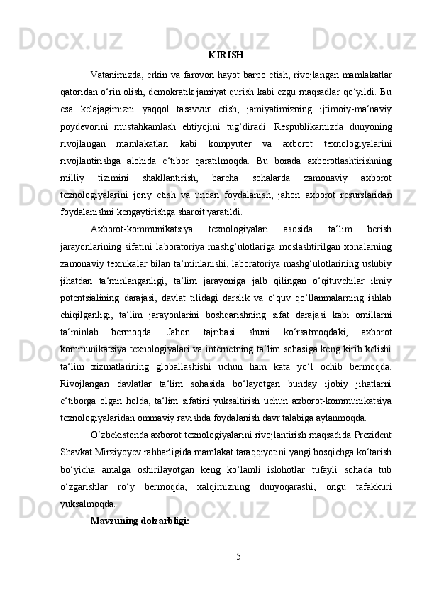 KIRISH
Vatanimizda, erkin va farovon hayot barpo etish, rivojlangan mamlakatlar
qatoridan o‘rin olish, demokratik jamiyat qurish kabi ezgu maqsadlar qo‘yildi. Bu
esa   kelajagimizni   yaqqol   tasavvur   etish,   jamiyatimizning   ijtimoiy-ma‘naviy
poydevorini   mustahkamlash   ehtiyojini   tug‘diradi.   Respublikamizda   dunyoning
rivojlangan   mamlakatlari   kabi   kompyuter   va   axborot   texnologiyalarini
rivojlantirishga   alohida   e‘tibor   qaratilmoqda.   Bu   borada   axborotlashtirishning
milliy   tizimini   shakllantirish,   barcha   sohalarda   zamonaviy   axborot
texnologiyalarini   joriy   etish   va   undan   foydalanish,   jahon   axborot   resurslaridan
foydalanishni kengaytirishga sharoit yaratildi.
Axborot-kommunikatsiya   texnologiyalari   asosida   ta‘lim   berish
jarayonlarining   sifatini   laboratoriya   mashg‘ulotlariga   moslashtirilgan   xonalarning
zamonaviy texnikalar  bilan ta‘minlanishi,  laboratoriya mashg‘ulotlarining uslubiy
jihatdan   ta‘minlanganligi,   ta‘lim   jarayoniga   jalb   qilingan   o‘qituvchilar   ilmiy
potentsialining   darajasi,   davlat   tilidagi   darslik   va   o‘quv   qo‘llanmalarning   ishlab
chiqilganligi,   ta‘lim   jarayonlarini   boshqarishning   sifat   darajasi   kabi   omillarni
ta‘minlab   bermoqda.   Jahon   tajribasi   shuni   ko‘rsatmoqdaki,   axborot
kommunikatsiya texnologiyalari va internetning ta‘lim sohasiga keng kirib kelishi
ta‘lim   xizmatlarining   globallashishi   uchun   ham   kata   yo‘l   ochib   bermoqda.
Rivojlangan   davlatlar   ta‘lim   sohasida   bo‘layotgan   bunday   ijobiy   jihatlarni
e‘tiborga   olgan   holda,   ta‘lim   sifatini   yuksaltirish   uchun   axborot-kommunikatsiya
texnologiyalaridan ommaviy ravishda foydalanish davr talabiga aylanmoqda.
O‘zbekistonda axborot texnologiyalarini rivojlantirish maqsadida Prezident
Shavkat Mirziyoyev rahbarligida mamlakat taraqqiyotini yangi bosqichga ko‘tarish
bo‘yicha   amalga   oshirilayotgan   keng   ko‘lamli   islohotlar   tufayli   sohada   tub
o‘zgarishlar   ro‘y   bermoqda,   xalqimizning   dunyoqarashi,   ongu   tafakkuri
yuksalmoqda.
Mavzuning dolzarbligi:
5 