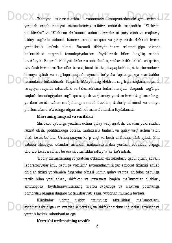 Tibbiyot   muassasalarida     zamonaviy   kompyuterlashtirilgan   tizimini
yaratish   orqali   tibbiyot   xizmatlarining   sifatini   oshirish   maqsadida   “Elektron
poliklinika”   va   “Elektron   shifoxona”   axborot   tizimlarini   joriy   etish   va   majburiy
tibbiy   sug‘urta   axborot   tizimini   ishlab   chiqish   va   joriy   etish   elektron   tizimi
yaratilishini   ko‘zda   tutadi.   Raqamli   tibbiyot   inson   salomatligiga   xizmat
ko‘rsatishda   raqamli   texnologiyalardan   foydalanish   bilan   bog‘liq   sohani
tavsiflaydi.  Raqamli  tibbiyot  fanlararo  soha   bo lib,  muhandislik,   ishlab  chiqarish,ʻ
davolash tizimi, ma lumotlar bazasi, biostatistika, huquq tartibot, etika, bemorlarni	
ʼ
himoya   qilish   va   sog liqni   saqlash   siyosati   bo yicha   tajribaga   ega   manfaatdor	
ʻ ʻ
tomonlarni   birlashtiradi.   Raqamli   tibbiyotning   elektron   sog‘liqni   saqlash,   raqamli
terapiya,   raqamli   salomatlik   va   telemeditsina   turlari   mavjud.   Raqamli   sog‘liqni
saqlash texnologiyalari sog‘liqni saqlash va ijtimoiy yordam tizimidagi insonlarga
yordam   berish   uchun   mo‘ljallangan   mobil   ilovalar,   dasturiy   ta’minot   va   onlayn
platformalarni o‘z ichiga olgan turli xil mahsulotlardan foydalanadi.
Mavzuning maqsad va vazifalari:
Shifokor  qabuliga  yozilish  uchun qulay  vaqt   ajratish,  darsdan  yoki   ishdan
ruxsat   olish,   poliklinikaga   borish,   mutaxassis   tanlash   va   qulay   vaqt   uchun   talon
olish kerak bo‘ladi. Ushbu jarayon ko‘p vaqt va kuch sarflashni  talab qiladi. Shu
sababli   aksariyat   odamlar   malakali   mutaxassislardan   yordam   so‘rashni   orqaga
cho‘zib kelaveradilar, bu esa salomatlikka salbiy ta sir ko‘rsatadi.	
ʼ
Tibbiy xizmatlarning ro'yxatdan o'tkazish-shifokorlarni qabul qilish jadvali,
laboratoriyalar   ishi,   qabulga   yozilish"   avtomatlashtirilgan   axborot   tizimini   ishlab
chiqish   tizimi   yordamida   fuqarolar   o‘zlari   uchun   qulay   vaqtda,   shifokor   qabuliga
tartib   bilan   yozilishlari,   shifokor   va   muassasa   haqida   ma lumotlar   olishlari,	
ʼ
shuningdek,   foydalanuvchilarning   telefon   raqamiga   va   elektron   pochtasiga
bemordan olingan diagnostik tahlillar natijasini, yuborish mumkin bo‘ladi.
Klinikalar   uchun   ushbu   tizimning   afzalliklari   ma lumotlarni	
ʼ
avtomatlashtirilgan ro‘yxatdan o‘tkazish, va shifokor uchun individual treaktoriya
yaratib berish imkoniyatiga ega.
Kurs ishi tuzilmasining tavsifi:
6 