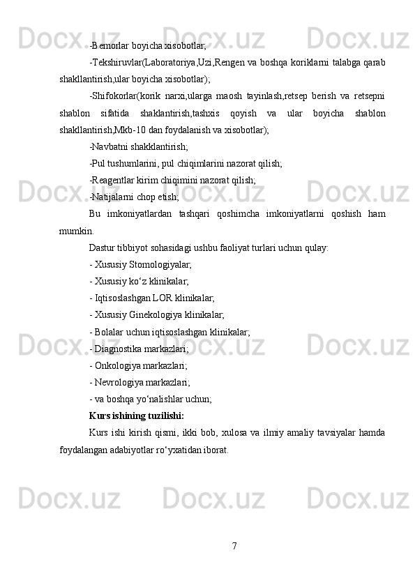 -Bemorlar boyicha xisobotlar;
-Tekshiruvlar(Laboratoriya,Uzi,Rengen va boshqa koriklarni talabga qarab
shakllantirish,ular boyicha xisobotlar);
-Shifokorlar(korik   narxi,ularga   maosh   tayinlash,retsep   berish   va   retsepni
shablon   sifatida   shaklantirish,tashxis   qoyish   va   ular   boyicha   shablon
shakllantirish,Mkb-10 dan foydalanish va xisobotlar);
-Navbatni shakklantirish;
-Pul tushumlarini, pul chiqimlarini nazorat qilish;
-Reagentlar kirim chiqimini nazorat qilish;
-Natijalarni chop etish;
Bu   imkoniyatlardan   tashqari   qoshimcha   imkoniyatlarni   qoshish   ham
mumkin.
Dastur tibbiyot sohasidagi ushbu faoliyat turlari uchun qulay:
- Xususiy Stomologiyalar;
- Xususiy ko‘z klinikalar;
- Iqtisoslashgan LOR klinikalar;
- Xususiy Ginekologiya klinikalar;
- Bolalar uchun iqtisoslashgan klinikalar;
- Diagnostika markazlari;
- Onkologiya markazlari;
- Nevrologiya markazlari;
- va boshqa yo‘nalishlar uchun;
Kurs ishining tuzilishi:
Kurs   ishi   kirish   qismi,  ikki   bob,  xulosa   va   ilmiy  amaliy   tavsiyalar   hamda
foydalangan adabiyotlar ro‘yxatidan iborat.
7 