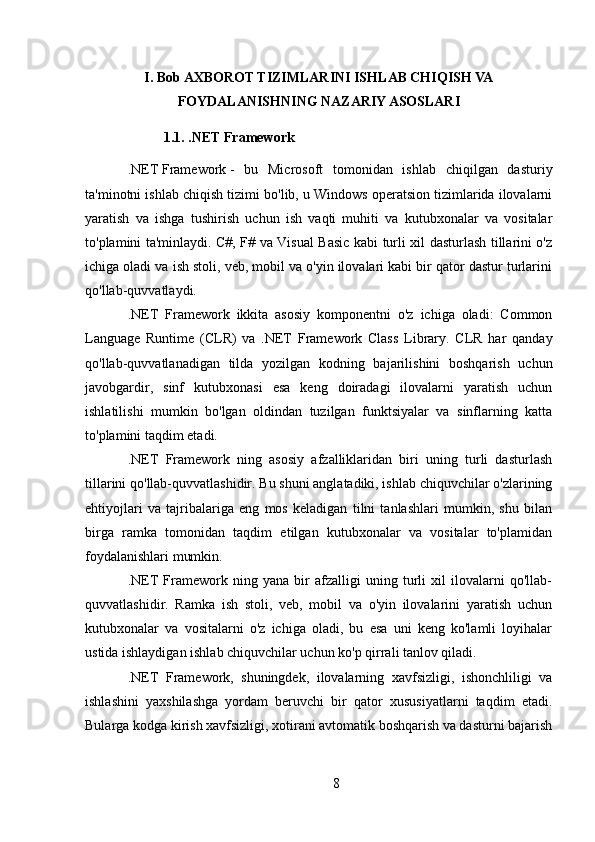 I. Bob AXBOROT TIZIMLARINI ISHLAB CHIQISH VA
FOYDALANISHNING NAZARIY ASOSLARI
1.1. .NET Framework
.NET   Framework   -   bu   Microsoft   tomonidan   ishlab   chiqilgan   dasturiy
ta'minotni ishlab chiqish tizimi bo'lib, u Windows operatsion tizimlarida ilovalarni
yaratish   va   ishga   tushirish   uchun   ish   vaqti   muhiti   va   kutubxonalar   va   vositalar
to'plamini ta'minlaydi. C#, F# va Visual Basic kabi turli xil dasturlash tillarini o'z
ichiga oladi va ish stoli, veb, mobil va o'yin ilovalari kabi bir qator dastur turlarini
qo'llab-quvvatlaydi.
.NET   Framework   ikkita   asosiy   komponentni   o'z   ichiga   oladi:   Common
Language   Runtime   (CLR)   va   .NET   Framework   Class   Library.   CLR   har   qanday
qo'llab-quvvatlanadigan   tilda   yozilgan   kodning   bajarilishini   boshqarish   uchun
javobgardir,   sinf   kutubxonasi   esa   keng   doiradagi   ilovalarni   yaratish   uchun
ishlatilishi   mumkin   bo'lgan   oldindan   tuzilgan   funktsiyalar   va   sinflarning   katta
to'plamini taqdim etadi.
.NET   Framework   ning   asosiy   afzalliklaridan   biri   uning   turli   dasturlash
tillarini qo'llab-quvvatlashidir. Bu shuni anglatadiki, ishlab chiquvchilar o'zlarining
ehtiyojlari   va   tajribalariga   eng   mos   keladigan   tilni   tanlashlari   mumkin,   shu   bilan
birga   ramka   tomonidan   taqdim   etilgan   kutubxonalar   va   vositalar   to'plamidan
foydalanishlari mumkin.
.NET   Framework   ning   yana   bir   afzalligi   uning   turli   xil   ilovalarni   qo'llab-
quvvatlashidir.   Ramka   ish   stoli,   veb,   mobil   va   o'yin   ilovalarini   yaratish   uchun
kutubxonalar   va   vositalarni   o'z   ichiga   oladi,   bu   esa   uni   keng   ko'lamli   loyihalar
ustida ishlaydigan ishlab chiquvchilar uchun ko'p qirrali tanlov qiladi.
.NET   Framework,   shuningdek,   ilovalarning   xavfsizligi,   ishonchliligi   va
ishlashini   yaxshilashga   yordam   beruvchi   bir   qator   xususiyatlarni   taqdim   etadi.
Bularga kodga kirish xavfsizligi, xotirani avtomatik boshqarish va dasturni bajarish
8 