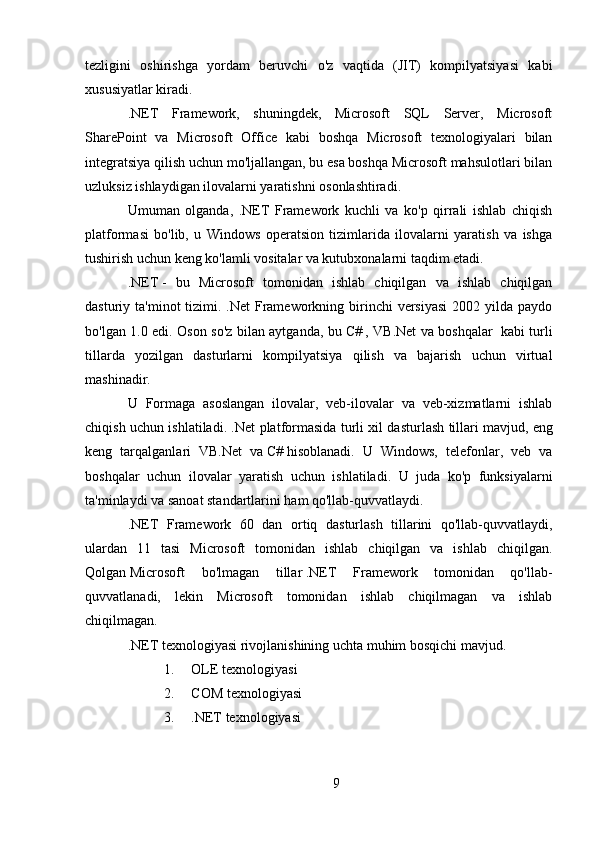 tezligini   oshirishga   yordam   beruvchi   o'z   vaqtida   (JIT)   kompilyatsiyasi   kabi
xususiyatlar kiradi.
.NET   Framework,   shuningdek,   Microsoft   SQL   Server,   Microsoft
SharePoint   va   Microsoft   Office   kabi   boshqa   Microsoft   texnologiyalari   bilan
integratsiya qilish uchun mo'ljallangan, bu esa boshqa Microsoft mahsulotlari bilan
uzluksiz ishlaydigan ilovalarni yaratishni osonlashtiradi.
Umuman   olganda,   .NET   Framework   kuchli   va   ko'p   qirrali   ishlab   chiqish
platformasi   bo'lib,   u   Windows   operatsion   tizimlarida   ilovalarni   yaratish   va   ishga
tushirish uchun keng ko'lamli vositalar va kutubxonalarni taqdim etadi.
.NET   -   bu   Microsoft   tomonidan   ishlab   chiqilgan   va   ishlab   chiqilgan
dasturiy ta'minot  tizimi. .Net  Frameworkning birinchi  versiyasi  2002 yilda paydo
bo'lgan 1.0 edi. Oson so'z bilan aytganda, bu   C#   , VB.Net va boshqalar     kabi turli
tillarda   yozilgan   dasturlarni   kompilyatsiya   qilish   va   bajarish   uchun   virtual
mashinadir.
U   Formaga   asoslangan   ilovalar,   veb-ilovalar   va   veb-xizmatlarni   ishlab
chiqish uchun ishlatiladi. .Net platformasida turli xil dasturlash tillari mavjud,   eng
keng   tarqalganlari   VB.Net   va   C#   hisoblanadi.   U   Windows,   telefonlar,   veb   va
boshqalar   uchun   ilovalar   yaratish   uchun   ishlatiladi.   U   juda   ko'p   funksiyalarni
ta'minlaydi va sanoat standartlarini ham qo'llab-quvvatlaydi.  
.NET   Framework   60   dan   ortiq   dasturlash   tillarini   qo'llab-quvvatlaydi,
ulardan   11   tasi   Microsoft   tomonidan   ishlab   chiqilgan   va   ishlab   chiqilgan.
Qolgan   Microsoft   bo'lmagan   tillar   .NET   Framework   tomonidan   qo'llab-
quvvatlanadi,   lekin   Microsoft   tomonidan   ishlab   chiqilmagan   va   ishlab
chiqilmagan.  
.NET texnologiyasi rivojlanishining uchta muhim bosqichi mavjud.
1. OLE texnologiyasi
2. COM texnologiyasi
3. .NET texnologiyasi
9 