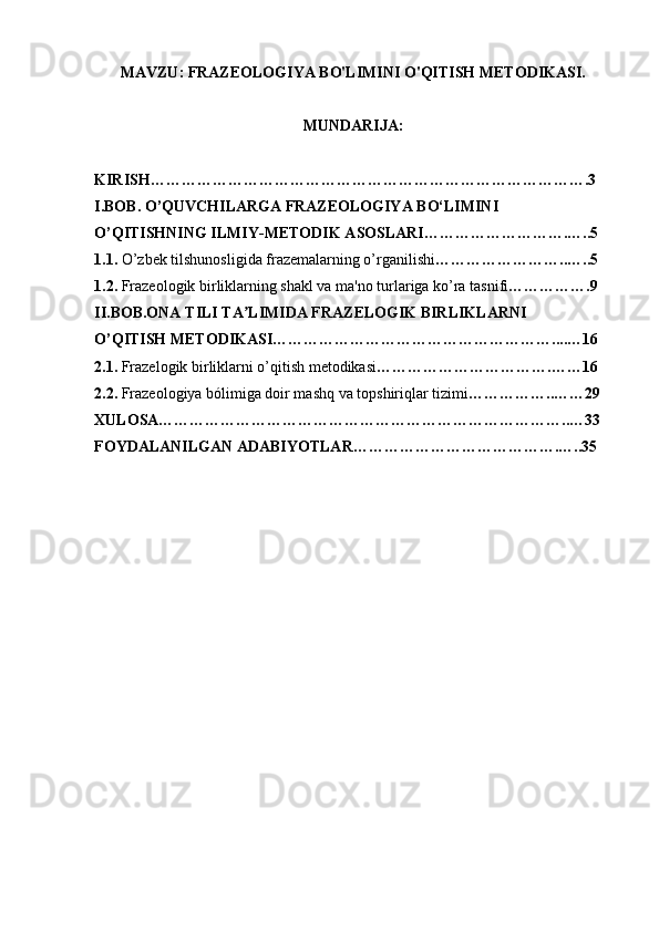 MAVZU:  FRAZEOLOGIYA BO'LIMINI O'QITISH METODIKASI.
MUNDARIJA:
KIRISH………………………………………………………………………….3
I.BOB. O’QUVCHILARGA FRAZEOLOGIYA BO‘LIMINI 
O’QITISHNING ILMIY-METODIK ASOSLARI……………………….…..5
1.1.  O’zbek tilshunosligida frazemalarning o’rganilishi ……………………..…..5
1.2.  Frazeologik birliklarning shakl va ma'no turlariga ko’ra tasnifi …………….9
II.BOB.ONA TILI TA LIMIDA FRAZELOGIK BIRLIKLARNIʼ
O’QITISH METODIKASI………………………………………………....…16
2.1.  Frazelogik birliklarni o’qitish metodikasi …………………………….……16
2.2.  Frazeologiya bólimiga doir mashq va topshiriqlar tizimi ……………..……29
XULOSA……………………………………………………………………..…33
FOYDALANILGAN ADABIYOTLAR………………………………….…..35 