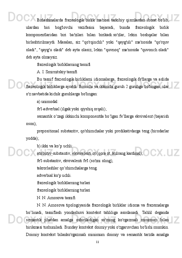 Birlashmalarda   frazeologik   birlik   ma'nosi   tarkibiy   qismlardan   iborat   bo'lib,
ulardan   biri   bog'lovchi   vazifasini   bajaradi,   bunda   frazeologik   birlik
komponentlaridan   biri   ba'zilari   bilan   birikadi.so'zlar,   lekin   boshqalar   bilan
birlashtirilmaydi.   Masalan,   siz   "qo'rqinchli"   yoki   "qayg'uli"   ma'nosida   "qo'rquv
oladi", "qayg'u  oladi"  deb ayta olasiz,  lekin "quvnoq" ma'nosida  "quvonch oladi"
deb ayta olmaysiz.
frazeologik birliklarning tasnifi
A. I. Smirnitskiy tasnifi
Bu  tasnif  frazeologik birliklarni   idiomalarga,  frazeologik  fe'llarga va  aslida
frazeologik birliklarga ajratdi. Birinchi va ikkinchi guruh 2 guruhga bo'lingan, ular
o'z navbatida kichik guruhlarga bo'lingan:
a) unimodal:
fe'l-adverbial (ilgak yoki qiyshiq orqali);
semantik o zagi ikkinchi komponentda bo lgan fe llarga ekvivalent (bajarishʻ ʻ ʼ
oson);
prepositional substantiv, qo'shimchalar yoki predikativlarga teng (birodarlar
yodda);
b) ikki va ko p uchli:
ʻ
atributiv-substantiv, ekvivalenti ot (qora ot, kulrang kardinal);
fe'l-substantiv, ekvivalenti fe'l (so'zni oling);
takrorlashlar qo shimchalarga teng.	
ʻ
adverbial ko'p uchli.
frazeologik birliklarning turlari
frazeologik birliklarning turlari
N. N. Amosova tasnifi
N. N. Amosova tipologiyasida frazeologik birliklar idioma va frazemalarga
bo’linadi,   tasniflash   yondashuvi   kontekst   tahliliga   asoslanadi.   Tahlil   deganda
semantik   jihatdan   amalga   oshiriladigan   so'zning   ko'rgazmali   minimum   bilan
birikmasi tushuniladi. Bunday kontekst doimiy yoki o'zgaruvchan bo'lishi mumkin.
Doimiy   kontekst   bilanko'rgazmali   minimum   doimiy   va   semantik   tarzda   amalga
11 