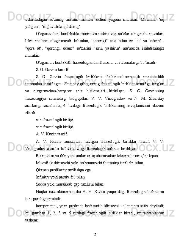 oshiriladigan   so'zning   ma'lum   ma'nosi   uchun   yagona   mumkin.   Masalan,   "oq
yolg'on", "ingliz tilida qoldiring".
O zgaruvchan   kontekstda   minimum   indeksdagi   so zlar   o zgarishi   mumkin,ʻ ʻ ʻ
lekin   ma nosi   o zgarmaydi.   Masalan,   "qorong'i"   so'zi   bilan   siz   "ot"   va   "odam"   -
ʼ ʻ
"qora   ot",   "qorong'i   odam"   so'zlarini   "sirli,   yashirin"   ma'nosida   ishlatishingiz
mumkin.
O zgarmas kontekstli frazeologizmlar frazema va idiomalarga bo linadi.
ʻ ʻ
S. G. Gavrin tasnifi
S.   G.   Gavrin   frazeologik   birliklarni   funksional-semantik   murakkablik
tomondan tasniflagan. Shunday qilib, uning frazeologik birliklar  tasnifiga turg‘un
va   o‘zgaruvchan-barqaror   so‘z   birikmalari   kiritilgan.   S.   G.   Gavrinning
frazeologiya   sohasidagi   tadqiqotlari   V.   V.   Vinogradov   va   N.   M.   Shanskiy
asarlariga   asoslanib,   4   turdagi   frazeologik   birliklarning   rivojlanishini   davom
ettirdi.
so'z frazeologik birligi
so'z frazeologik birligi
A. V. Kunin tasnifi
A.   V.   Kunin   tomonidan   tuzilgan   frazeologik   birliklar   tasnifi   V.   V.
Vinogradov tasnifini to ldirdi. Unga frazeologik birliklar kiritilgan:	
ʻ
Bir muhim va ikki yoki undan ortiq ahamiyatsiz leksemalarning bir tepasi.
Muvofiqlashtiruvchi yoki bo ysunuvchi iboraning tuzilishi bilan.	
ʻ
Qisman predikativ tuzilishga ega.
Infinitiv yoki passiv fe'l bilan.
Sodda yoki murakkab gap tuzilishi bilan.
Nuqtai   nazardansemantika   A.   V.   Kunin   yuqoridagi   frazeologik   birliklarni
to'rt guruhga ajratadi:
komponentli,   ya'ni   predmet,   hodisani   bildiruvchi   -   ular   nominativ   deyiladi;
bu   guruhga   1,   2,   3   va   5   turdagi   frazeologik   birliklar   kiradi,   murakkablardan
tashqari;
12 