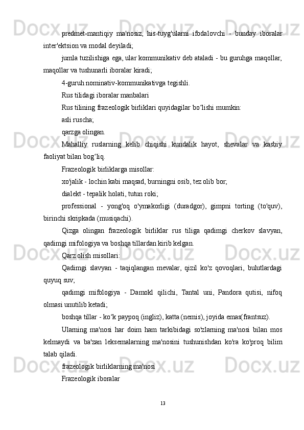 predmet-mantiqiy   ma'nosiz,   his-tuyg'ularni   ifodalovchi   -   bunday   iboralar
inter'ektsion va modal deyiladi;
jumla tuzilishiga ega, ular kommunikativ deb ataladi - bu guruhga maqollar,
maqollar va tushunarli iboralar kiradi;
4-guruh nominativ-kommunikativga tegishli.
Rus tilidagi iboralar manbalari
Rus tilining frazeologik birliklari quyidagilar bo lishi mumkin:ʻ
asli ruscha;
qarzga olingan.
Mahalliy   ruslarning   kelib   chiqishi   kundalik   hayot,   shevalar   va   kasbiy
faoliyat bilan bog liq.	
ʻ
Frazeologik birliklarga misollar:
xo'jalik - lochin kabi maqsad, burningni osib, tez olib bor;
dialekt - tepalik holati, tutun roki;
professional   -   yong'oq   o'ymakorligi   (duradgor),   gimpni   torting   (to'quv),
birinchi skripkada (musiqachi).
Qizga   olingan   frazeologik   birliklar   rus   tiliga   qadimgi   cherkov   slavyan,
qadimgi mifologiya va boshqa tillardan kirib kelgan.
Qarz olish misollari:
Qadimgi   slavyan   -   taqiqlangan   mevalar,   qizil   ko'z   qovoqlari,   bulutlardagi
quyuq suv;
qadimgi   mifologiya   -   Damokl   qilichi,   Tantal   uni,   Pandora   qutisi,   nifoq
olmasi unutilib ketadi;
boshqa tillar - ko k paypoq (ingliz), katta (nemis), joyida emas(frantsuz).	
ʻ
Ularning   ma'nosi   har   doim   ham   tarkibidagi   so'zlarning   ma'nosi   bilan   mos
kelmaydi   va   ba'zan   leksemalarning   ma'nosini   tushunishdan   ko'ra   ko'proq   bilim
talab qiladi.
frazeologik birliklarning ma'nosi
Frazeologik iboralar
13 