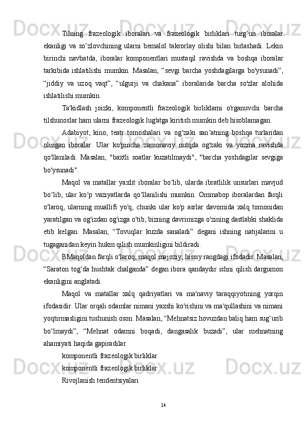 Tilning   frazeologik   iboralari   va   frazeologik   birliklari   turg’un   iboralar
ekanligi   va   so’zlovchining   ularni   bemalol   takrorlay   olishi   bilan   birlashadi.   Lekin
birinchi   navbatda,   iboralar   komponentlari   mustaqil   ravishda   va   boshqa   iboralar
tarkibida   ishlatilishi   mumkin.   Masalan,   “sevgi   barcha   yoshdagilarga   bo'ysunadi”,
“jiddiy   va   uzoq   vaqt”,   “ulgurji   va   chakana”   iboralarida   barcha   so'zlar   alohida
ishlatilishi mumkin.
Ta'kidlash   joizki,   komponentli   frazeologik   birliklarni   o'rganuvchi   barcha
tilshunoslar ham ularni frazeologik lug'atga kiritish mumkin deb hisoblamagan.
Adabiyot,   kino,   teatr   tomoshalari   va   og zaki   san atning   boshqa   turlaridanʻ ʼ
olingan   iboralar.   Ular   ko'pincha   zamonaviy   nutqda   og'zaki   va   yozma   ravishda
qo'llaniladi.   Masalan,   "baxtli   soatlar   kuzatilmaydi",   "barcha   yoshdagilar   sevgiga
bo'ysunadi".
Maqol   va   matallar   yaxlit   iboralar   bo lib,   ularda   ibratlilik   unsurlari   mavjud	
ʻ
bo lib,   ular   ko p   vaziyatlarda   qo llanilishi   mumkin.   Ommabop   iboralardan   farqli	
ʻ ʻ ʻ
o'laroq,   ularning   muallifi   yo'q,   chunki   ular   ko'p   asrlar   davomida   xalq   tomonidan
yaratilgan va og'izdan og'izga o'tib, bizning davrimizga o'zining dastlabki shaklida
etib   kelgan.   Masalan,   “Tovuqlar   kuzda   sanaladi”   degani   ishning   natijalarini   u
tugaganidan keyin hukm qilish mumkinligini bildiradi.
BMaqoldan farqli o'laroq, maqol majoziy, hissiy rangdagi ifodadir. Masalan,
“Saraton tog‘da hushtak chalganda” degan ibora qandaydir ishni qilish dargumon
ekanligini anglatadi.
Maqol   va   matallar   xalq   qadriyatlari   va   ma'naviy   taraqqiyotining   yorqin
ifodasidir. Ular orqali odamlar nimani yaxshi ko'rishini va ma'qullashini va nimani
yoqtirmasligini tushunish oson. Masalan, “Mehnatsiz hovuzdan baliq ham sug‘urib
bo‘lmaydi”,   “Mehnat   odamni   boqadi,   dangasalik   buzadi”,   ular   mehnatning
ahamiyati haqida gapiradilar.
komponentli frazeologik birliklar
komponentli frazeologik birliklar
Rivojlanish tendentsiyalari
14 