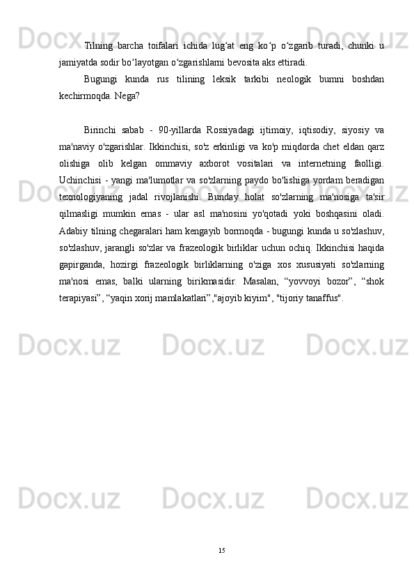 Tilning   barcha   toifalari   ichida   lug at   eng   ko p   o zgarib   turadi,   chunki   uʻ ʻ ʻ
jamiyatda sodir bo layotgan o zgarishlarni bevosita aks ettiradi.	
ʻ ʻ
Bugungi   kunda   rus   tilining   leksik   tarkibi   neologik   bumni   boshdan
kechirmoqda. Nega?
Birinchi   sabab   -   90-yillarda   Rossiyadagi   ijtimoiy,   iqtisodiy,   siyosiy   va
ma'naviy   o'zgarishlar.   Ikkinchisi,   so'z   erkinligi   va   ko'p   miqdorda   chet   eldan   qarz
olishiga   olib   kelgan   ommaviy   axborot   vositalari   va   internetning   faolligi.
Uchinchisi  -  yangi  ma'lumotlar  va so'zlarning  paydo bo'lishiga yordam  beradigan
texnologiyaning   jadal   rivojlanishi.   Bunday   holat   so'zlarning   ma'nosiga   ta'sir
qilmasligi   mumkin   emas   -   ular   asl   ma'nosini   yo'qotadi   yoki   boshqasini   oladi.
Adabiy tilning chegaralari ham kengayib bormoqda - bugungi kunda u so'zlashuv,
so'zlashuv,  jarangli so'zlar  va frazeologik birliklar  uchun ochiq. Ikkinchisi  haqida
gapirganda,   hozirgi   frazeologik   birliklarning   o'ziga   xos   xususiyati   so'zlarning
ma'nosi   emas,   balki   ularning   birikmasidir.   Masalan,   “yovvoyi   bozor”,   “shok
terapiyasi”, “yaqin xorij mamlakatlari”,"ajoyib kiyim", "tijoriy tanaffus".
15 