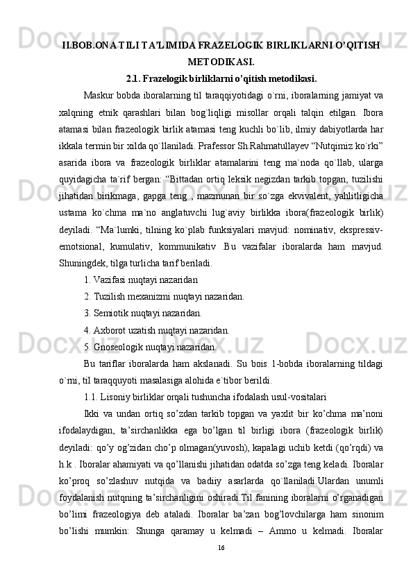 II.BOB.ONA TILI TA LIMIDA FRAZELOGIK BIRLIKLARNI O’QITISHʼ
METODIKASI.
2.1.   Frazelogik birliklarni o’qitish metodikasi.
Maskur bobda iboralarning til taraqqiyotidagi o`rni, iboralarning jamiyat va
xalqning   etnik   qarashlari   bilan   bog`liqligi   misollar   orqali   talqin   etilgan.   Ibora
atamasi bilan frazeologik birlik atamasi  teng kuchli bo`lib, ilmiy dabiyotlarda har
ikkala termin bir xilda qo`llaniladi. Prafessor Sh.Rahmatullayev “Nutqimiz ko`rki”
asarida   ibora   va   frazeologik   birliklar   atamalarini   teng   ma`noda   qo`llab,   ularga
quyidagicha   ta`rif   bergan:   “Bittadan   ortiq  leksik   negizdan   tarkib  topgan,   tuzilishi
jihatidan   birikmaga,   gapga   teng   ,   mazmunan   bir   so`zga   ekvivalent,   yahlitligicha
ustama   ko`chma   ma`no   anglatuvchi   lug`aviy   birlikka   ibora(frazeologik   birlik)
deyiladi.   “Ma`lumki,   tilning   ko`plab   funksiyalari   mavjud:   nominativ,   ekspressiv-
emotsional,   kumulativ,   kommunikativ   .Bu   vazifalar   iboralarda   ham   mavjud.
Shuningdek, tilga turlicha tarif beriladi.
1. Vazifasi nuqtayi nazaridan
2. Tuzilish mexanizmi nuqtayi nazaridan.
3. Semiotik nuqtayi nazaridan.
4. Axborot uzatish nuqtayi nazaridan.
5. Gnoseologik nuqtayi nazaridan.
Bu   tariflar   iboralarda   ham   akslanadi.   Su   bois   1-bobda   iboralarning   tildagi
o`rni, til taraqquyoti masalasiga alohida e`tibor berildi.
1.1. Lisoniy birliklar orqali tushuncha ifodalash usul-vositalari
Ikki   va   undan   ortiq   so’zdan   tarkib   topgan   va   yaxlit   bir   ko’chma   ma’noni
ifodalaydigan,   ta’sirchanlikka   ega   bo’lgan   til   birligi   ibora   (frazeologik   birlik)
deyiladi: qo’y og’zidan cho’p olmagan(yuvosh), kapalagi uchib ketdi (qo’rqdi) va
h.k . Iboralar ahamiyati va qo’llanishi jihatidan odatda so’zga teng keladi. Iboralar
ko’proq   so’zlashuv   nutqida   va   badiiy   asarlarda   qo`llaniladi.Ulardan   unumli
foydalanish nutqning ta’sirchanligini oshiradi.Til fanining iboralarni o’rganadigan
bo’limi   frazeologiya   deb   ataladi.   Iboralar   ba’zan   bog’lovchilarga   ham   sinonim
bo’lishi   mumkin:   Shunga   qaramay   u   kelmadi   –   Ammo   u   kelmadi.   Iboralar
16 