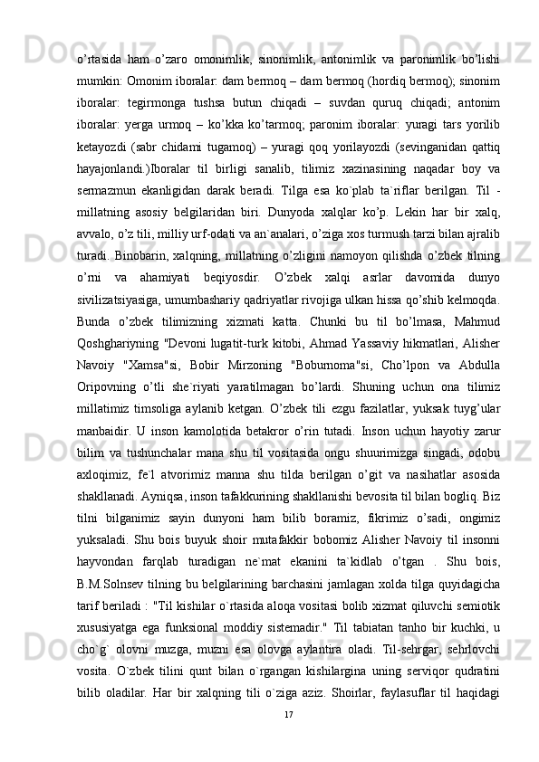 o’rtasida   ham   o’zaro   omonimlik,   sinonimlik,   antonimlik   va   paronimlik   bo’lishi
mumkin: Omonim iboralar: dam bermoq – dam bermoq (hordiq bermoq); sinonim
iboralar:   tegirmonga   tushsa   butun   chiqadi   –   suvdan   quruq   chiqadi;   antonim
iboralar:   yerga   urmoq   –   ko’kka   ko’tarmoq;   paronim   iboralar:   yuragi   tars   yorilib
ketayozdi   (sabr   chidami   tugamoq)   –   yuragi   qoq   yorilayozdi   (sevinganidan   qattiq
hayajonlandi.)Iboralar   til   birligi   sanalib,   tilimiz   xazinasining   naqadar   boy   va
sermazmun   ekanligidan   darak   beradi.   Tilga   esa   ko`plab   ta`riflar   berilgan.   Til   -
millatning   asosiy   belgilaridan   biri.   Dunyoda   xalqlar   ko’p.   Lekin   har   bir   xalq,
avvalo, o’z tili, milliy urf-odati va an`analari, o’ziga xos turmush tarzi bilan ajralib
turadi.   Binobarin,   xalqning,   millatning   o’zligini   namoyon   qilishda   o’zbek   tilning
o’rni   va   ahamiyati   beqiyosdir.   O’zbek   xalqi   asrlar   davomida   dunyo
sivilizatsiyasiga, umumbashariy qadriyatlar rivojiga ulkan hissa qo’shib kelmoqda.
Bunda   o’zbek   tilimizning   xizmati   katta.   Chunki   bu   til   bo’lmasa,   Mahmud
Qoshghariyning   "Devoni   lugatit-turk   kitobi,   Ahmad   Yassaviy   hikmatlari,   Alisher
Navoiy   "Xamsa"si,   Bobir   Mirzoning   "Boburnoma"si,   Cho’lpon   va   Abdulla
Oripovning   o’tli   she`riyati   yaratilmagan   bo’lardi.   Shuning   uchun   ona   tilimiz
millatimiz   timsoliga   aylanib   ketgan.   O’zbek   tili   ezgu   fazilatlar,   yuksak   tuyg’ular
manbaidir.   U   inson   kamolotida   betakror   o’rin   tutadi.   Inson   uchun   hayotiy   zarur
bilim   va   tushunchalar   mana   shu   til   vositasida   ongu   shuurimizga   singadi,   odobu
axloqimiz,   fe`l   atvorimiz   manna   shu   tilda   berilgan   o’git   va   nasihatlar   asosida
shakllanadi. Ayniqsa, inson tafakkurining shakllanishi bevosita til bilan bogliq. Biz
tilni   bilganimiz   sayin   dunyoni   ham   bilib   boramiz,   fikrimiz   o’sadi,   ongimiz
yuksaladi.   Shu   bois   buyuk   shoir   mutafakkir   bobomiz   Alisher   Navoiy   til   insonni
hayvondan   farqlab   turadigan   ne`mat   ekanini   ta`kidlab   o’tgan   .   Shu   bois,
B.M.Solnsev  tilning bu belgilarining barchasini  jamlagan xolda tilga quyidagicha
tarif beriladi : "Til kishilar o`rtasida aloqa vositasi  bolib xizmat qiluvchi semiotik
xususiyatga   ega   funksional   moddiy   sistemadir."   Til   tabiatan   tanho   bir   kuchki,   u
cho`g`   olovni   muzga,   muzni   esa   olovga   aylantira   oladi.   Til-sehrgar,   sehrlovchi
vosita.   O`zbek   tilini   qunt   bilan   o`rgangan   kishilargina   uning   serviqor   qudratini
bilib   oladilar.   Har   bir   xalqning   tili   o`ziga   aziz.   Shoirlar,   faylasuflar   til   haqidagi
17 