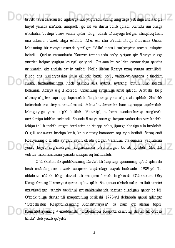 ta`rifu tavsiflaridan ko`ngillarga nur yuguradi, uning mag`ziga yetishga intilsangiz
hayot   yanada   ma'noli,   maqsadli,   go`zal   va   shirin   bolib   qoladi.   Kimdir   uni   onaga
o`xshatsa   boshqa   birov   vatan   qadar   ulug`   biladi.   Dunyoga   kelgan   chaqaloq   ham
ona   allasini   o`zbek   tiliga   eshitadi.   Men   esa   shu   o`rinda   atoqli   shoirimiz   Omon
Matjoning   bir   rivoyat   asosida   yozilgan   "Alla"   nomli   mo`jazgina   asarini   eslagim
keladi...   Qadim   zamonlarda   Xorazm   tomonlarda   bo’yi   yetgan   qiz   Roziya   o`zga
yurtdan   kelgan   yugitga   ko`ngil   qo`yibdi.   Ota-ona   bu   yo`ldan   qaytarishga   qancha
urinmasin,   qiz   ahdida   qat`iy   turibdi.   Noilojlikdan   Roziya   uzoq   yurtga   uzatilibdi.
Biroq   ona   nuridiydasiga   iltijo   qilibdi:   baxtli   bo'1,   yakka-yu   yagona   o`tinchim
shuki,   farzandlaringga   hech   qachon   alla   aytma,   aytsang,   butun   umr   norozi
ketaman.   Roziya   o`g`il   koribdi.   Onasining   aytganiga   amal   qilibdi.   Afsuski,   ko`p
o`tmay o`g`lini tuproqqa topshiribdi. Taqdir unga yana o`g`il ato qilibdi. Sho`rlik
kelinchak ona ilinjini unutolmabdi. Afsus  bu farzandni ham  tuproqqa topshiribdi.
Manglayiga   yana   o`g`il   bitibdi.   Vodarig`,   u   ham   kundan-kunga   sarg`ayib,
umidlariga tahlika tushibdi. Shunda Roziya onasiga bergan vadasidan voz kechib,
ichiga to`lib-toshib ketgan dardlarini qo`shiqqa solib, jigargo`shasiga alla kuylabdi.
O`g`li sekin-asta kuchga kirib, ko`p o`tmay batamom sog`ayib ketibdi. Biroq endi
Roziyaning o`zi alla aytgani sayin olisda qolgan Vatanini, ota-onalari, yaqinlarini
yonib   kuyib   sog`inadigan,   soginchlarda   o`rtanadigan   bo`lib   qolibdi.   Sho`rlik
volidai mukarramasini yanada chuqurroq tushunibdi.
O`zbekiston Respublikasining Davlat tili haqidagi qonunning qabul qilinishi
hech   mubolag`asiz   o`zbek   xalqimiz   taqdiridagi   buyuk   hodisadir.   1989-yil   21-
oktabrda   o'zbek   tiliga   davlat   tili   maqomi   berish   to'g`risida   O'zbekiston   Oliy
Kengashining II sessiyasi qonun qabul qildi. Bu qonun o`zbek xalqi, millati umrini
uzaytiradigan,   tarixiy   taqdirini   mustahkamlashda   xizmat   qiladigan   qaror   bo`ldi.
O'zbek   tiliga   davlat   tili   maqomining   berilishi   1992-yil   dekabrda   qabul   qilingan
"O'zbekiston   Respublikasining   Konstitutsiyasi"   da   ham   o'z   aksini   topdi.
Konstitutsiyaning   4-moddasida   "O'zbekiston   Respublikasining   davlat   tili-o'zbek
tilidir" deb yozib qo'yildi.
18 