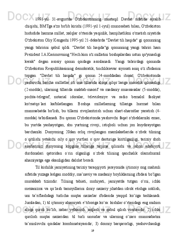 1991-yil   31-avgustda   O'zbekistonning   mustaqil   Davlat   sifatida   ajralib
chiqishi, BMTga a'zo bo'lib kirishi (1991-yil 1-iyul) munosabati bilan, O'zbekiston
hududida hamma millat, xalqlar o'rtasida yaqinlik, hamjihatlikni o'rnatish niyatida
O'zbekiston Oliy Kengashi 1995-yil 21-dekabrda "Davlat tili haqida" gi qonunning
yangi   tahririni   qabul   qildi.   "Davlat   tili   haqida"gi   qonunning   yangi   tahriri   ham
Prezident I.A.Karimovning "Hech kim o'z millatini boshqalardan ustun qo'ymasligi
kerak"   degan   asosiy   qonun   qoidaga   asoslanadi.   Yangi   tahrirdagi   qonunda
O'zbekiston Respublikasining demokratik, tinchliksevar siyosati  aniq o'z ifodasini
topgan.   "Davlat   tili   haqida"   gi   qonun   24-moddadan   iborat.   O'zbekistonda
yashovchi   barcha   millatlar   o'z   ona   tillarida   aloqa   qilqo`lariga   monelik   qilmasligi
(2-modda),   ularning   tillarida   maktab-maorif   va   madaniy   muassasalar   (5-modda),
pochta-telegraf,   notarial   idoralar,   televideniye   va   radio   bemalol   faoliyat
ko'rsatqo`lari   kafolatlangan.   Boshqa   millatlarning   tillariga   hurmat   bilan
munosabatda   bo'lish,   bu   tillarni   rivojlantirish   uchun   shart-sharoitlar   yaratish   (4-
modda) ta'kidlanadi. Bu qonun O'zbekistonda yashovchi faqat o'zbeklarniki emas,
bu   yurtda   yashayotgan,   shu   yurtning   rivoji,   istiqboli   uchun   jon   kuydirayotgan
barchaniki.   Dunyoning   20dan   orliq   rivojlangan   mamlakatlarida   o`zbek   tilining
o`qitilishi   yetakchi   oily   o`quv   yurtlari   o`quv   dasturiga   kiritilganligj,   tarixiy   shoh
asarlarimiz   dunyoning   kopgina   tillariga   tarjima   qilinishi   va   jahon   adabiyoti
durdonalari   qatoridan   o`rin   olganligi   o`zbek   tilining   qanchalik   olamshumul
ahamiyatga ega ekanligidan dalolat beradi.
Til kishilik jamiyatining tarixiy taraqqiyoti jarayonida ijtimoiy ong mahsuli
sifatida yuzaga kelgan moddiy, ma’naviy va madaniy boyliklarning ifodasi bo‘lgan
murakkab   tizimdir.   Tilning   tabiati,   mohiyati,   jamiyatda   tutgan   o‘rni,   ichki
mexanizmi   va   qo`lash   tamoyillarini   ilmiy   nazariy   jihatdan   idrok   etishga   intilish,
uni   ta’riflashdagi   turlicha   nuqtai   nazarlar   ifodasida   yaqqol   ko‘zga   tashlanadi.
Jumladan, 1) til ijtimoiy ahamiyati e’tiboriga ko‘ra: kishilar o‘rtasidagi eng muhim
aloqa   quroli   bo‘lib,   xabar   yetkazish,   saqlash   va   qabul   qilish   vositasidir;   2)   ichki
qurilish   nuqtai   nazaridan:   til   turli   unsurlar   va   ularning   o‘zaro   munosabatini
ta’minlovchi   qoidalar   kombinatsiyasidir;   3)   doimiy   barqarorligi,   yashovchanligi
19 
