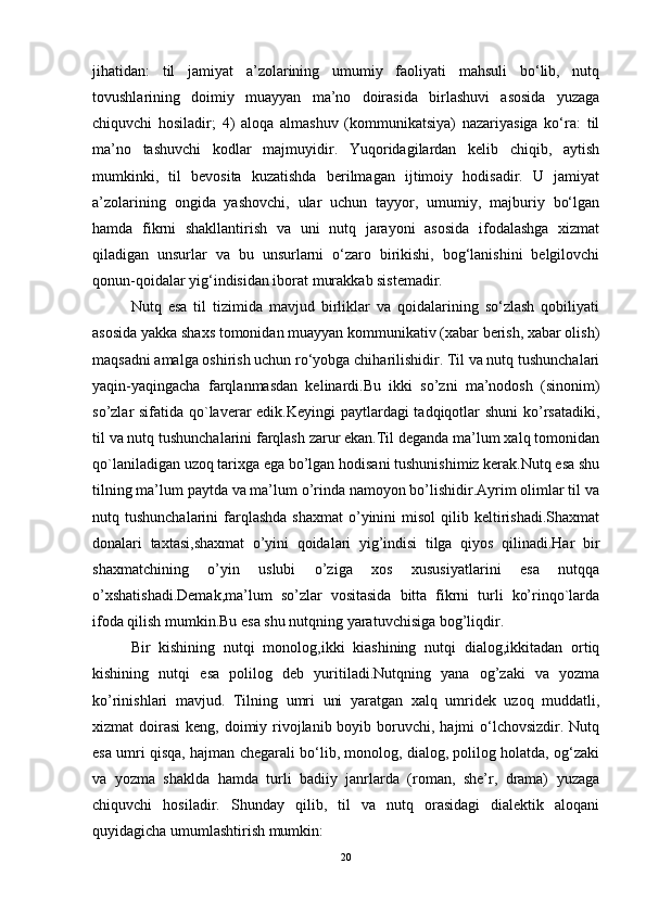 jihatidan:   til   jamiyat   a’zolarining   umumiy   faoliyati   mahsuli   bo‘lib,   nutq
tovushlarining   doimiy   muayyan   ma’no   doirasida   birlashuvi   asosida   yuzaga
chiquvchi   hosiladir;   4)   aloqa   almashuv   (kommunikatsiya)   nazariyasiga   ko‘ra:   til
ma’no   tashuvchi   kodlar   majmuyidir.   Yuqoridagilardan   kelib   chiqib,   aytish
mumkinki,   til   bevosita   kuzatishda   berilmagan   ijtimoiy   hodisadir.   U   jamiyat
a’zolarining   ongida   yashovchi,   ular   uchun   tayyor,   umumiy,   majburiy   bo‘lgan
hamda   fikrni   shakllantirish   va   uni   nutq   jarayoni   asosida   ifodalashga   xizmat
qiladigan   unsurlar   va   bu   unsurlarni   o‘zaro   birikishi,   bog‘lanishini   belgilovchi
qonun-qoidalar yig‘indisidan iborat murakkab sistemadir.
Nutq   esa   til   tizimida   mavjud   birliklar   va   qoidalarining   so‘zlash   qobiliyati
asosida yakka shaxs tomonidan muayyan kommunikativ (xabar berish, xabar olish)
maqsadni amalga oshirish uchun ro‘yobga chiharilishidir. Til va nutq tushunchalari
yaqin-yaqingacha   farqlanmasdan   kelinardi.Bu   ikki   so’zni   ma’nodosh   (sinonim)
so’zlar sifatida qo`laverar  edik.Keyingi  paytlardagi  tadqiqotlar shuni  ko’rsatadiki,
til va nutq tushunchalarini farqlash zarur ekan.Til deganda ma’lum xalq tomonidan
qo`laniladigan uzoq tarixga ega bo’lgan hodisani tushunishimiz kerak.Nutq esa shu
tilning ma’lum paytda va ma’lum o’rinda namoyon bo’lishidir.Ayrim olimlar til va
nutq tushunchalarini   farqlashda   shaxmat   o’yinini   misol  qilib  keltirishadi.Shaxmat
donalari   taxtasi,shaxmat   o’yini   qoidalari   yig’indisi   tilga   qiyos   qilinadi.Har   bir
shaxmatchining   o’yin   uslubi   o’ziga   xos   xususiyatlarini   esa   nutqqa
o’xshatishadi.Demak,ma’lum   so’zlar   vositasida   bitta   fikrni   turli   ko’rinqo`larda
ifoda qilish mumkin.Bu esa shu nutqning yaratuvchisiga bog’liqdir.
Bir   kishining   nutqi   monolog,ikki   kiashining   nutqi   dialog,ikkitadan   ortiq
kishining   nutqi   esa   polilog   deb   yuritiladi.Nutqning   yana   og’zaki   va   yozma
ko’rinishlari   mavjud.   Tilning   umri   uni   yaratgan   xalq   umridek   uzoq   muddatli,
xizmat  doirasi  keng, doimiy rivojlanib boyib boruvchi, hajmi  o‘lchovsizdir.  Nutq
esa umri qisqa, hajman chegarali bo‘lib, monolog, dialog, polilog holatda, og‘zaki
va   yozma   shaklda   hamda   turli   badiiy   janrlarda   (roman,   she’r,   drama)   yuzaga
chiquvchi   hosiladir.   Shunday   qilib,   til   va   nutq   orasidagi   dialektik   aloqani
quyidagicha umumlashtirish mumkin:
20 