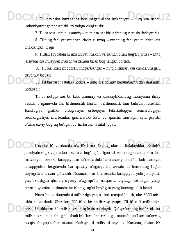 2.   Til   bevosita   kuzatishda   berilmagan   aloqa   imkoniyati   -   nutq   esa   ushbu
imkoniyatning voqelanishi, ro‘yobga chiqishidir.
7. Til barcha uchun umumiy – nutq esa har bir kishining xususiy faoliyatidir.
8.   Tilning   faoliyat   muddati   cheksiz,   uzoq   –   nutqning   faoliyat   muddati   esa
cheklangan, qisqa.
9. Tildan foydalanish imkoniyati makon va zamon bilan bog‘liq emas – nutq
jarayoni esa muayyan makon va zamon bilan bog‘langan bo‘ladi.
10. Til birliklari miqdoran chegaralangan – nutq birliklari esa cheklanmagan,
davomiy bo‘ladi.
11. Til barqaror (statik) hodisa – nutq esa doimiy harakatlanuvchi (dinamik)
hodisadir.
Til   va   nutqqa   xos   bu   kabi   umumiy   va   xususiyliklarning   mohiyatini   ilmiy
asosda   o‘rganuvchi   fan   tilshunoslik   fanidir.   Tilshunoslik   fani   tarkiban   fonetika,
fonologiya,   grafika,   orfografiya,   orfoepiya,   leksikologiya,   semasiologiya,
leksikografiya,   morfemika,   grammatika   kabi   bir   qancha   mustaqil,   ayni   paytda,
o‘zaro uzviy bog‘liq bo‘lgan bo‘limlardan tashkil topadi.
Kishilar   til   vositasida   o‘z   fikrlarini,   his-tug‘ularini   ifodalaydilar.   Kishilik
jamityatining   rivoji   bilan   bevosita   bog‘liq   bo‘lgan   til   va   uning   ravnaqi   ilm-fan,
madaniyat,   texnika   taraqqiyotini   ta’minlashda   ham   asosiy   omil   bo‘ladi.   Jamiyat
taraqqiyotini   belgilovchi   har   qanday   o‘zgarqo`lar,   avvalo   til   tizimining   lug‘at
boyligida o‘z izini qoldiradi. Xususan, ilm-fan, texnika taraqqiyoti yoki jamiyatda
yuz   beradigan   ijtimoiy-siyosiy   o‘zgarqo`lar   natijasida   vujudga   keladigan   yangi
narsa-buyumlar, tushunchalar tilning lug‘at boyligini yangilanishga olib keladi.
Hozir butun dunyoda 6 milliardga yaqin aholi mavjud bo‘lib, ular 3000 ortiq
tilda   so‘zlashadi.   Shundan   200   tilda   bir   millionga   yaqin,   70   tilda   5   milliondan
ortiq, 13 tilda esa 50 milliondan ortiq kishi so‘zlaydi. Qolganlarining har birida bir
milliondan   oz   kishi   gaplashadi.Ma’lum   bir   millatga   mansub   bo‘lgan   xalqning
nutqiy ehtiyoji  uchun  xizmat  qiladigan til  milliy til  deyiladi. Xususan,  o‘zbek tili
21 