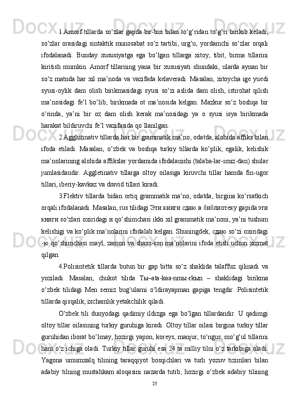 1.Amorf tillarda so‘zlar gapda bir-biri bilan to‘g‘ridan to‘g‘ri birikib keladi,
so‘zlar  orasidagi   sintaktik  munosabat   so‘z  tartibi,  urg‘u, yordamchi   so‘zlar   orqali
ifodalanadi.   Bunday   xususiyatga   ega   bo‘lgan   tillarga   xitoy,   tibit,   birma   tillarini
kiritish   mumkin.   Amorf   tillarning   yana   bir   xususiyati   shundaki,   ularda   aynan   bir
so‘z matnda har xil ma’noda va vazifada kelaveradi. Masalan, xitoycha ige yuedi
syusi-oylik   dam   olish   birikmasidagi   syusi   so‘zi   aslida   dam   olish,   istirohat   qilish
ma’nosidagi   fe’l   bo‘lib,   birikmada   ot   ma’nosida   kelgan.   Mazkur   so‘z   boshqa   bir
o‘rinda,   ya’ni   bir   oz   dam   olish   kerak   ma’nosidagi   ya   o   syusi   isya   birikmada
harakat bildiruvchi fe’l vazifasida qo`llanilgan.
2.Agglutinativ tillarda har bir grammatik ma’no, odatda, alohida affiks bilan
ifoda   etiladi.   Masalan,   o‘zbek   va   boshqa   turkiy   tillarda   ko‘plik,   egalik,   kelishik
ma’nolarining alohida affikslar yordamida ifodalanishi (talaba-lar-imiz-dan) shular
jumlasidandir.   Aggletinativ   tillarga   oltoy   oilasiga   kiruvchi   tillar   hamda   fin-ugor
tillari, iberiy-kavkaz va dravid tillari kiradi.
3.Flektiv   tillarda   bidan   ortiq   grammatik   ma’no,   odatda,   birgina   ko‘rsatkich
orqali ifodalanadi. Masalan, rus tilidagi Эти книги сдаю в библиотеку gapida эти
книги so‘zlari oxiridagi и qo‘shimchasi ikki xil grammatik ma’noni, ya’ni tushum
kelishigi va ko‘plik ma’nolarini ifodalab kelgan. Shuningdek, сдаю so‘zi oxiridagi
-ю qo‘shimchasi  mayl, zamon va shaxs-son ma’nolarini ifoda etish uchun xizmat
qilgan.
4.Polisintetik   tillarda   butun   bir   gap   bitta   so‘z   shaklida   talaffuz   qilinadi   va
yoziladi.   Masalan,   chukot   tilida   Tы–ata-kaa-nmы-rkыn   –   shaklidagi   birikma
o‘zbek   tilidagi   Men   semiz   bug‘ularni   o‘ldirayapman   gapiga   tengdir.   Polisintetik
tillarda qisqalik, ixchamlik yetakchilik qiladi.
O‘zbek   tili   dunyodagi   qadimiy   ildizga   ega   bo‘lgan   tillardandir.   U   qadimgi
oltoy tillar oilasining turkiy guruhiga kiradi. Oltoy tillar oilasi birgina turkiy tillar
guruhidan iborat bo‘lmay, hozirgi yapon, koreys, manjur, to‘ngus, mo‘g‘ul tillarini
ham o‘z ichiga oladi. Turkiy tillar guruhi esa 24 ta milliy tilni o‘z tarkibiga oladi.
Yagona   umumxalq   tilining   taraqqiyot   bosqichlari   va   turli   yozuv   tizimlari   bilan
adabiy   tilning   mustahkam   aloqasini   nazarda   tutib,   hozirgi   o‘zbek   adabiy   tilining
25 