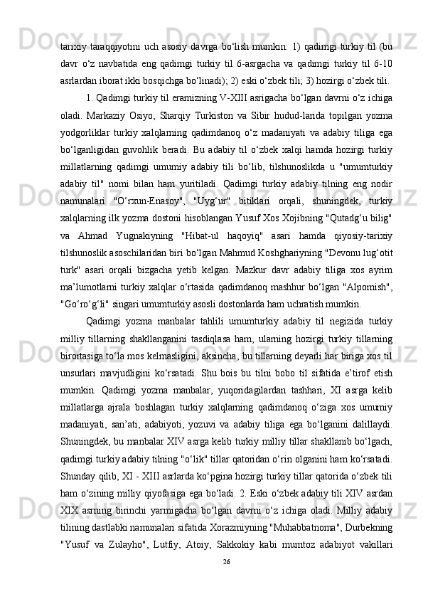 tarixiy   taraqqiyotini   uch  asosiy   davrga  bo‘lish   mumkin:   1)   qadimgi   turkiy  til   (bu
davr   o‘z   navbatida   eng   qadimgi   turkiy   til   6-asrgacha   va   qadimgi   turkiy   til   6-10
asrlardan iborat ikki bosqichga bo‘linadi); 2) eski o‘zbek tili; 3) hozirgi o‘zbek tili.
1. Qadimgi turkiy til eramizning V-XIII asrigacha bo‘lgan davrni o‘z ichiga
oladi.   Markaziy   Osiyo,   Sharqiy   Turkiston   va   Sibir   hudud-larida   topilgan   yozma
yodgorliklar   turkiy   xalqlarning   qadimdanoq   o‘z   madaniyati   va   adabiy   tiliga   ega
bo‘lganligidan   guvohlik   beradi.   Bu   adabiy   til   o‘zbek   xalqi   hamda   hozirgi   turkiy
millatlarning   qadimgi   umumiy   adabiy   tili   bo‘lib,   tilshunoslikda   u   "umumturkiy
adabiy   til"   nomi   bilan   ham   yuritiladi.   Qadimgi   turkiy   adabiy   tilning   eng   nodir
namunalari   "O‘rxun-Enasoy",   "Uyg‘ur"   bitiklari   orqali,   shuningdek,   turkiy
xalqlarning ilk yozma dostoni hisoblangan Yusuf Xos Xojibning "Qutadg‘u bilig"
va   Ahmad   Yugnakiyning   "Hibat-ul   haqoyiq"   asari   hamda   qiyosiy-tarixiy
tilshunoslik asoschilaridan biri bo‘lgan Mahmud Koshghariyning "Devonu lug‘otit
turk"   asari   orqali   bizgacha   yetib   kelgan.   Mazkur   davr   adabiy   tiliga   xos   ayrim
ma’lumotlarni   turkiy   xalqlar   o‘rtasida   qadimdanoq   mashhur   bo‘lgan   "Alpomish",
"Go‘ro‘g‘li" singari umumturkiy asosli dostonlarda ham uchratish mumkin.
Qadimgi   yozma   manbalar   tahlili   umumturkiy   adabiy   til   negizida   turkiy
milliy   tillarning   shakllanganini   tasdiqlasa   ham,   ularning   hozirgi   turkiy   tillarning
birortasiga to‘la mos kelmasligini, aksincha, bu tillarning deyarli har biriga xos til
unsurlari   mavjudligini   ko‘rsatadi.   Shu   bois   bu   tilni   bobo   til   sifatida   e’tirof   etish
mumkin.   Qadimgi   yozma   manbalar,   yuqoridagilardan   tashhari,   XI   asrga   kelib
millatlarga   ajrala   boshlagan   turkiy   xalqlarning   qadimdanoq   o‘ziga   xos   umumiy
madaniyati,   san’ati,   adabiyoti,   yozuvi   va   adabiy   tiliga   ega   bo‘lganini   dalillaydi.
Shuningdek, bu manbalar XIV asrga kelib turkiy milliy tillar shakllanib bo‘lgach,
qadimgi turkiy adabiy tilning "o‘lik" tillar qatoridan o‘rin olganini ham ko‘rsatadi.
Shunday qilib, XI - XIII asrlarda ko‘pgina hozirgi turkiy tillar qatorida o‘zbek tili
ham o‘zining milliy qiyofasiga ega bo‘ladi. 2. Eski o‘zbek adabiy tili XIV asrdan
XIX   asrning   birinchi   yarmigacha   bo‘lgan   davrni   o‘z   ichiga   oladi.   Milliy   adabiy
tilining dastlabki namunalari sifatida Xorazmiyning "Muhabbatnoma", Durbekning
"Yusuf   va   Zulayho",   Lutfiy,   Atoiy,   Sakkokiy   kabi   mumtoz   adabiyot   vakillari
26 