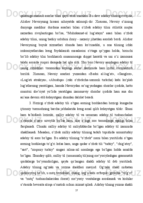qalamiga mansub asarlar tilini qayd etish mumkin. Bu davr adabiy tilining rivojida,
Alisher   Navoiyning   hissasi   nihoyatda   salmoqli-dir.   Xususan,   Navoiy   o‘zining
dunyoga   mashhur   durdona   asarlari   bilan   o‘zbek   adabiy   tilini   stilistik   nuqtai
nazardan   rivojlantirgan   bo‘lsa,   "Muhokamat-ul   lug‘atayn"   asari   bilan   o‘zbek
adabiy tilini, uning badiiy uslubini ilmiy -  nazariy jihatdan asoslab  berdi. Alisher
Navoiyning   buyuk   xizmatlari   shunda   ham   ko‘rinadiki,   u   ona   tilining   ichki
imkoniyatlaridan   keng   foydalanish   masalasini   o‘rtaga   qo‘ygan   holda,   birinchi
bo‘lib   adabiy   tilni   boshharish   muammosiga   diqqat   haratdi   va   uni   o‘z   zamonasi
talabi asosida  yuqori darajada hal qila oldi. Shu bois Navoiy asoslagan  adabiy til
uning   izdoshlari   tomonidan   keyingi   asrlar   davomida   ham   izchil   rivojlantirib
borildi.   Xususan,   Navoiy   asarlari   yuzasidan   «Badoi   al-lug‘at»,   «Sanglox»,
«Lug‘ati   atrakiya»,   «Abushqa»   (eski   o‘zbekcha-usmonli   turkcha)   kabi   ko‘plab
lug‘atlarning yaratilgani, hamda Navoiydan so‘ng yashagan shoirlar ijodida, hatto
mumtoz   she’riyat   yo‘lida   yaratilgan   zamonaviy   shoirlar   ijodida   ham   ana   shu
an’ana davom etib kelayotgani shundan dalolat beradi.
3.   Hozirgi   o‘zbek   adabiy   tili   o‘tgan   asrning   boshlaridan   hozirgi   kungacha
ijtimoiy   turmushning   barcha   jabhalarida   keng   amal   qilib   kelayotgan   tildir.   Shuni
ham   ta’kidlash   lozimki,   milliy   adabiy   til   va   umuman   adabiy   til   tushunchalari
o‘rtasida   o‘zaro   uzviylik   bo‘lsa   ham,   ular   o‘ziga   xos   tomonlarga   egaligi   bilan
farqlanadi.   Chunki   milliy   adabiy   til   miliylikkacha   bo‘lgan   adabiy   til   zaminida
shakllanadi.   Masalan,   o‘zbek   milliy   adabiy   tilining   tarkib   topishida   umumturkiy
adabiy   til   asos   bo‘lgan.   Bu   adabiy   tilining   "o‘zbek"   nomi   bilan   yuritilishi   o‘tgan
asrning boshlariga to‘g‘ri kelsa ham, unga qadar o‘zbek tili "turkiy", "chig‘atoy",
"sart",   "xoqoniy   turkiy"   singari   xilma-xil   nomlarga   ega   bo‘lgan   holda   amalda
bo‘lgan. Shunday qilib, milliy til (umumxalq tili)ning me’yoriylashgan grammatik
qoidalarga   bo‘ysundirilgan,   qayta   qo`langan   shakli   adabiy   til   deb   yuritiladi.
Adabiy   tilning   og‘zaki   va   yozma   shakllari   mavjud.   Og‘zaki   shakl   nisbatan
qadimiyroq bo‘lib, u nutq tovushlari, ohang, urg‘u kabi orfoepik (grekcha "to‘g‘ri"
va   "nutq"   tushunchalaridan   iborat)   me’yoriy   vositalarga   asoslanadi   va   kishilar
o‘rtasida bevosita aloqa o‘rnatish uchun xizmat qiladi. Adabiy tilning yozma shakli
27 