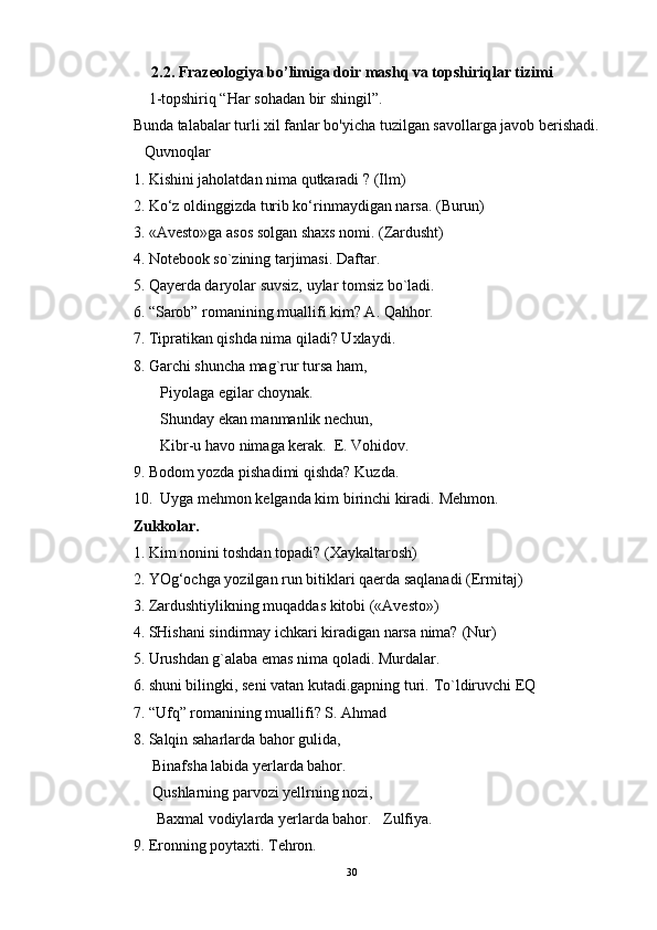 2.2. Frazeologiya bo’limiga doir mashq va topshiriqlar tizimi
    1-topshiriq “Har sohadan bir shingil”. 
Bunda talabalar turli xil fanlar bo'yicha tuzilgan savollarga javob berishadi.  
   Quvnoqlar  
1. Kishini jaholatdan nima qutkaradi ? (Ilm) 
2. Ko‘z oldinggizda turib ko‘rinmaydigan narsa. (Burun) 
3. «Avesto»ga asos solgan shaxs nomi. (Zardusht) 
4. Notebook so`zining tarjimasi. Daftar. 
5. Qayerda daryolar suvsiz, uylar tomsiz bo`ladi. 
6. “Sarob” romanining muallifi kim? A. Qahhor. 
7. Tipratikan qishda nima qiladi? Uxlaydi. 
8. Garchi shuncha mag`rur tursa ham, 
       Piyolaga egilar choynak. 
       Shunday ekan manmanlik nechun, 
        Kibr-u havo nimaga kerak.  E. Vohidov. 
9. Bodom yozda pishadimi qishda?  Kuzda. 
10.  Uyga mehmon kelganda kim birinchi kiradi.  Mehmon. 
Zukkolar. 
1. Kim nonini toshdan topadi? (Xaykaltarosh) 
2. YOg‘ochga yozilgan run bitiklari qaerda saqlanadi (Ermitaj) 
3. Zardushtiylikning muqaddas kitobi («Avesto») 
4. SHishani sindirmay ichkari kiradigan narsa nima?  (Nur) 
5. Urushdan g`alaba emas nima qoladi. Murdalar. 
6. shuni bilingki, seni vatan kutadi.gapning turi.  To`ldiruvchi EQ 
7. “Ufq” romanining muallifi? S. Ahmad 
8. Salqin saharlarda bahor gulida, 
     Binafsha labida yerlarda bahor. 
     Qushlarning parvozi yellrning nozi, 
      Baxmal vodiylarda yerlarda bahor.   Zulfiya. 
9. Eronning poytaxti. Tehron. 
30 