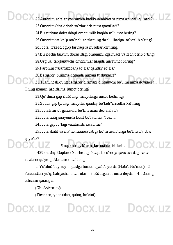 22.Antonim so’zlar yordamida badiiy adabiyotda nimalar hosil qilinadi? 
23.Omonim (shakldosh so’zlar deb nimagaaytiladi? 
24.Bir turkum doirasidagi omonimlik haqida m’lumot bering? 
25.Omonim va ko’p ma’noli so’zlarning farqli jihatiga  to’xtalib o’ting? 
26.Ibora (frazeologik) lar haqida misollar keltiring. 
27.Bir necha turkum doirasidagi omonimlikga misol va izoh berib o’ting? 
28.Urg’usi farqlanuvchi omonimlar haqida ma’lumot bering? 
29.Paronim (talaffuzdosh) so’zlar qanday so’zlar 
30.Barqaror  birikma deganda nimani tushunasiz? 
31.Tilshunoslikning barqaror birimani o’rgauvchi bo’limi nima deyiladi? 
Uning manosi haqida ma’lumot bering? 
32.Qo’shma gap shakldagi maqollarga misol keltiring? 
31.Sodda gap tpidagi maqollar qanday bo’ladi?misollar keltiring 
32.Iboralarni o’rganuvchi bo’lim nima deb ataladi? 
33.Ibora nutq jarayonida hosil bo’ladimi? Yoki ... 
34.Ibora gapbo’lagi vazifasida keladimi? 
35.Ibora shakl va ma’no munosabatiga ko’ra nech turga bo’linadi? Ular 
qaysilar? 
3-topshiriq. Mashqlar ustida ishlash.
  489-mashq. Gaplarni ko'chiring. Nuqtalar o'rniga qavs ichidagi zarur 
so'zlarni qo'ying. Ma'nosini izohlang. 
1. Yo'ldoshboy soy ... pastga tomon qiyalab yurdi. (Habib No'mon)   2. 
Farzandlari yo'q, haligacha ... zor ular.    3. Eshitgan ... nima deydi.    4. Ishning... 
bilishini qarang-a. 
(Ch. Aytmatov) 
(Tirnoqqa, yoqasidan, quloq, ko'zini). 
 
32 
