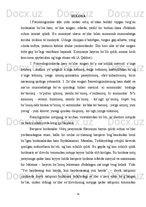 XULOSA
1.Frazeologizmlar   ikki   yoki   undan   ortiq   so‘zdan   tashkil   topgan   turg‘un
birikmalar   bo‘lsa   ham,   so‘zlar   singari,   odatda,   yaxlit   bir   tushun-chani   ifodalash
uchun   xizmat   qiladi.   Bu   xususiyat   ularni   so‘zlar   bilan   sinonimik   munosabatga
kirisha   olishini   ta’minlaydi:   Uchiga   chiqqan-o‘taketgan,   turgan   gap-albatta,   yeng
ichida-xufiya,   yashirin   kabilar   shular   jumlasidandir.   Shu   bois   ular   so‘zlar   singari
bitta   gap   bo‘lagi   vazifasini   bajaradi:   Komissiya   hayron   bo‘lib   qoldi,   ammo   hech
kim meni qaytarishni og‘ziga olmas edi (A.Qahhor).
2.   Frazeologizmlarda   ham   so‘zlar   singari   ko‘p   ma’nolilik   mavjud:   o‘ziga
kelmoq   -   xushini   yo‘qotgach   o‘ziga   kelmoq,   esiga   tushmoq,   asabiylikdan   so‘ng
o‘ziga   kelmoq;   yerga   urmoq-qimmatini   pasaytirmoq,   obro‘sizlantirmoq,   biror
narsaning qadriga yetmaslik. 3. So‘zlar singari  frazeologizmlarning ham  shakl  va
ma’no   munosabatiga   ko‘ra   quyidagi   turlari   mavjud:   a)   omonimlar:   boshiga
ko‘tarmoq   -   to‘polon   qilmoq,   yaxshi   ko‘rmoq,   e’zozlamoq;   b)   sinonimlar:   fe’li
aynimoq   -   avzoyi   buzilmoq,   yaxshi   ko‘rmoq   -   ko‘ngil   qo‘ymoq,   toqati   toq
bo‘lmoq-sabr kosasi to‘lmoq; v) antonimlar: ko‘kka ko‘tarmoq - yerga urmoq, yuzi
yorug‘ - yuzi shuvut, yuragi qinidan chiqmoq - ko‘ngli joyiga tushmoq.
Fraziolgizmlar   nutqning   ta’sirchan   vositalaridan   bo‘lib,   so‘zlashuv   nutqida
va badiiy adabiyotda keng qo‘llaniladi.
Barqaror  birikmalar.  Nutq  jarayonida  fikrimizni  bayon  qilish   uchun  so’zlar
yordamidagina   emas,   balki   bir   necha   so’zlarning   barqaror   bog’lanishidan   hosil
bo’lgan birikmalardan ham  foydalanamiz.  Masalan,  Toshkentdagi  istiqlol  davrida
qurilgan inshootlarni ko’rib, og’zim  ochilib qoldi. Bu gapda og’zim  ochilib qoldi
birikmasi so’zlovchi tomonidan nutqqa tayyor holda olib kirilgan. Bu birikma nutq
jarayoniga qadar ham tayyor holda barqaror birikma sifatida mavjud va mazmunan
bir   leksema   –   hayron   bo’lmoq   leksemasi   ifodalagan   ma’noga   teng   keladi.   Yoki
“Yer   haydasang   kuz   hayda,   kuz   haydamasang   yuz   hayda”,   –   deydi   xalqimiz
jumlasida   deydi   xalqimiz   birikmasi   tarkibidagi   so’zlar   o’zaro   erkin   bo’g’langan
bo’lsa,   undan   oldingi   so’zlar   so’zlovchining   nutqiga   qadar   xalqimiz   tomonidan
34 