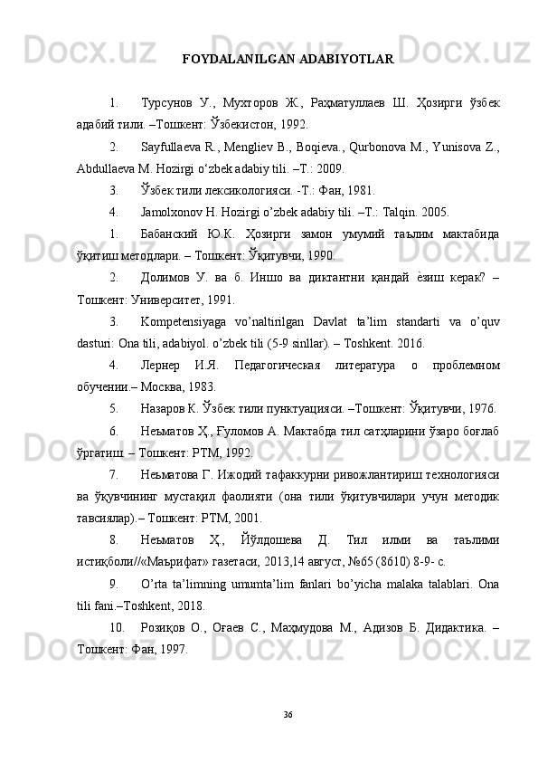 FOYDALANILGAN ADABIYOTLAR
1. Турсунов   У.,   Мухторов   Ж.,   Раҳматуллаeв   Ш.   Ҳозирги   ўзбeк
адабий тили. –Тошкeнт: Ўзбeкистон, 1992.
2. Sayfullaeva  R., Mengliev  B., Boqieva.,  Qurbonova M., Yunisova  Z.,
Abdullaeva M. Hozirgi o‘zbek adabiy tili. –T.: 2009.
3. Ўзбек тили лексикологияси. -Т.: Фан, 1981.
4. Jamolxonov   H .  Hozirgi   o ’ zbek   adabiy   tili . – T .:  Talqin .  2005.
1. Бабанский   Ю.К.   Ҳозирги   замон   умумий   таълим   мактабида
ўқитиш методлари. – Тошкент: Ўқитувчи, 1990. 
2. Долимов   У.   ва   б.   Иншо   ва   диктантни   қандай  е?зиш   керак?   –
Тошкент: Университет, 1991. 
3. Kompetensiyaga   vo ’ naltirilgan   Davlat   ta ’ lim   standarti   va   o ’ quv
dasturi :  Ona   tili ,  adabiyol .  o ’ zbek   tili  (5-9  sinllar ). –  Toshkent . 2016. 
4. Лернер   И.Я.   Педагогическая   литература   о   проблемн o м
обучении.– Москва, 1983. 
5. Назаров К. Ўзбек тили пунктуацияси. –Тошкент: Ўқитувчи, 1976.
6. Неъматов Ҳ., Ғуломов А. Мактабда тил сатҳларини ўзаро боғлаб
ўргатиш. – Тошкент: РТМ, 1992. 
7. Неьматова  Г. Ижодий тафаккурни ривожлантириш технологияси
ва   ўқувчининг   мустақил   фаолияти   (она   тили   ўқитувчилари   учун   методик
тавсиялар).– Тошкент: РТМ, 2001. 
8. Неъматов   Ҳ.,   Йўлдошева   Д.   Тил   илми   ва   таълими
истиқболи//«Маърифат» газетаси, 2013,14 август, №65 (8610) 8-9- с. 
9. O ’ rta   ta ’ limning   umumta ’ lim   fanlari   bo ’ yicha   malaka   talablari .   Ona
tili fani.–Toshkent, 2018. 
10. Розиқов   О.,   Оғаев   С.,   Маҳмудова   М.,   Адизов   Б.   Дидактика.   –
Тошкент: Фан, 1997.
36 