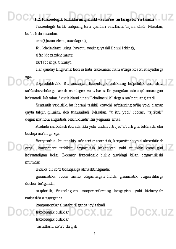 1.2. Frazeologik birliklarning shakl va ma'no turlariga ko’ra tasnifi
Frazeologik   birlik   nutqning   turli   qismlari   vazifasini   bajara   oladi.   Masalan,
bu bo'lishi mumkin:
ism (Qozon etimi, oxurdagi it);
fe'l (chelaklarni uring, hayotni yoqing, yashil ilonni iching);
sifat (do'zaxdek mast);
zarf (boshqa, tinmay).
Har qanday lingvistik hodisa kabi frazemalar ham o ziga xos xususiyatlargaʻ
ega.
Reproduktivlik.   Bu   xususiyat   frazeologik   birlikning   ko'pchilik   ona   tilida
so'zlashuvchilarga   tanish   ekanligini   va   u   har   safar   yangidan   ixtiro   qilinmasligini
ko'rsatadi. Masalan, "chelaklarni urish"“chalkashlik” degan ma’noni anglatadi.
Semantik yaxlitlik, bu iborani tashkil etuvchi  so'zlarning to'liq yoki qisman
qayta   talqin   qilinishi   deb   tushuniladi.   Masalan,   “u   itni   yedi”   iborasi   “tajribali”
degan ma noni anglatadi, lekin kimdir itni yeganini emas.	
ʼ
Alohida ramkalash iborada ikki yoki undan ortiq so z borligini bildiradi, ular	
ʻ
boshqa ma noga ega.	
ʼ
Barqarorlik - bu tarkibiy so'zlarni qisqartirish, kengaytirish yoki almashtirish
orqali   komponent   tarkibini   o'zgartirish   imkoniyati   yoki   mumkin   emasligini
ko'rsatadigan   belgi.   Beqaror   frazeologik   birlik   quyidagi   bilan   o'zgartirilishi
mumkin:
leksika bir so z boshqasiga almashtirilganda;	
ʻ
grammatika,   ibora   ma'no   o'zgarmagan   holda   grammatik   o'zgarishlarga
duchor bo'lganda;
miqdorlik,   frazeologizm   komponentlarning   kengayishi   yoki   kichrayishi
natijasida o zgarganda;	
ʻ
komponentlar almashtirilganda joylashadi.
frazeologik birliklar
frazeologik birliklar
Tasniflarni ko'rib chiqish
9 