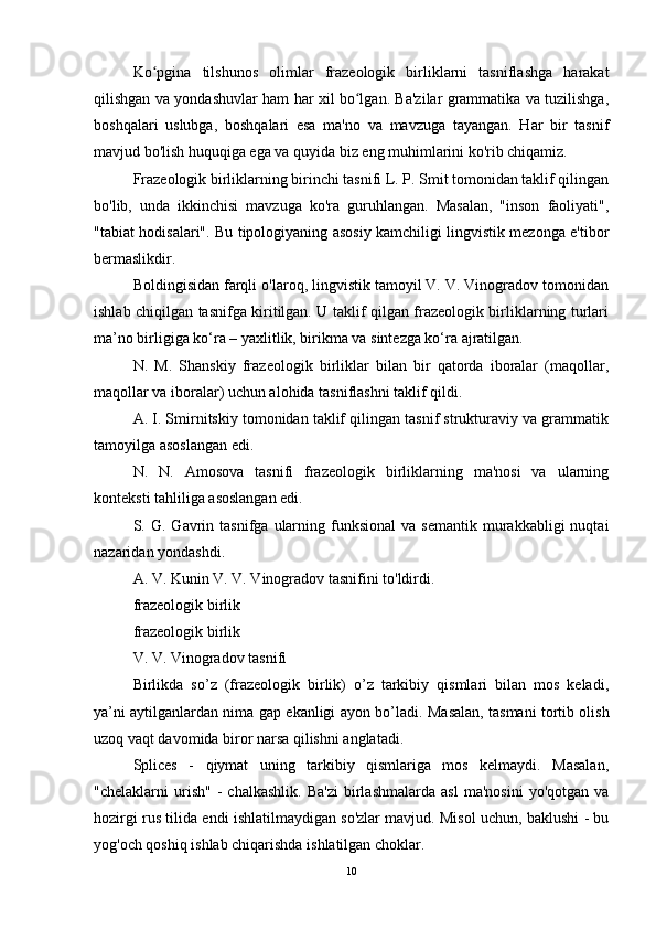 Ko pgina   tilshunos   olimlar   frazeologik   birliklarni   tasniflashga   harakatʻ
qilishgan va yondashuvlar ham har xil bo lgan. Ba'zilar grammatika va tuzilishga,	
ʻ
boshqalari   uslubga,   boshqalari   esa   ma'no   va   mavzuga   tayangan.   Har   bir   tasnif
mavjud bo'lish huquqiga ega va quyida biz eng muhimlarini ko'rib chiqamiz.
Frazeologik birliklarning birinchi tasnifi L. P. Smit tomonidan taklif qilingan
bo'lib,   unda   ikkinchisi   mavzuga   ko'ra   guruhlangan.   Masalan,   "inson   faoliyati",
"tabiat hodisalari". Bu tipologiyaning asosiy kamchiligi lingvistik mezonga e'tibor
bermaslikdir.
Boldingisidan farqli o'laroq, lingvistik tamoyil V. V. Vinogradov tomonidan
ishlab chiqilgan tasnifga kiritilgan. U taklif qilgan frazeologik birliklarning turlari
ma’no birligiga ko‘ra – yaxlitlik, birikma va sintezga ko‘ra ajratilgan.
N.   M.   Shanskiy   frazeologik   birliklar   bilan   bir   qatorda   iboralar   (maqollar,
maqollar va iboralar) uchun alohida tasniflashni taklif qildi.
A. I. Smirnitskiy tomonidan taklif qilingan tasnif strukturaviy va grammatik
tamoyilga asoslangan edi.
N.   N.   Amosova   tasnifi   frazeologik   birliklarning   ma'nosi   va   ularning
konteksti tahliliga asoslangan edi.
S.  G.  Gavrin  tasnifga   ularning  funksional  va   semantik  murakkabligi   nuqtai
nazaridan yondashdi.
A. V. Kunin V. V. Vinogradov tasnifini to'ldirdi.
frazeologik birlik
frazeologik birlik
V. V. Vinogradov tasnifi
Birlikda   so’z   (frazeologik   birlik)   o’z   tarkibiy   qismlari   bilan   mos   keladi,
ya’ni aytilganlardan nima gap ekanligi ayon bo’ladi.   Masalan, tasmani tortib olish
uzoq vaqt davomida biror narsa qilishni anglatadi.
Splices   -   qiymat   uning   tarkibiy   qismlariga   mos   kelmaydi.   Masalan,
"chelaklarni   urish"   -   chalkashlik.   Ba'zi   birlashmalarda   asl   ma'nosini   yo'qotgan  va
hozirgi rus tilida endi ishlatilmaydigan so'zlar mavjud. Misol uchun, baklushi - bu
yog'och qoshiq ishlab chiqarishda ishlatilgan choklar.
10 