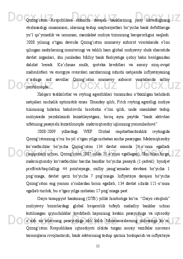 Qozog‘iston   Respublikasi   ikkinchi   darajali   banklarining   joriy   likvidligining
etishmasligi  muammosi, ularning tashqi  majburiyatlari  bo‘yicha bank defoltlariga
yo‘l   qo‘ymaslik   va   umuman,   mamlakat   moliya   tizimining   barqarorligini   saqlash.
2008   yilning   o‘tgan   davrida   Qozog‘iston   ommaviy   axborot   vositalarida   e’lon
qilingan nashrlarning monitoringi va tahlili ham global moliyaviy shok sharoitida
davlat   organlari,   shu   jumladan   Milliy   bank   faoliyatiga   ijobiy   baho   berilganidan
dalolat   beradi.   Ko‘chmas   mulk,   ipoteka   kreditlari   va   asosiy   oziq-ovqat
mahsulotlari   va   energiya   resurslari   narxlarining   oshishi   natijasida   inflyatsiyaning
o‘sishiga   oid   savollar   Qozog‘iston   ommaviy   axborot   vositalarida   salbiy
yoritilmoqda .
Xalqaro tashkilotlar   va reyting agentliklari   tomonidan  o‘tkazilgan baholash
natijalari   unchalik   optimistik   emas.   Shunday   qilib,   Fitch   reyting   agentligi   moliya
tizimining   holatini   baholovchi   hisobotni   e’lon   qildi,   unda   mamlakat   tashqi
moliyasida   yaxshilanish   kuzatilayotgani,   biroq   ayni   paytda   “bank   aktivlari
sifatining pasayishi kuzatilmoqda. makroiqtisodiy iqlimning yomonlashuvi”.
2008-2009   yillardagi   WEF   Global   raqobatbardoshlik   reytingida
Qozog‘istonning o‘rni bu yil o‘tgan yilga nisbatan ancha pasaygan. Makroiqtisodiy
ko‘rsatkichlar   bo‘yicha   Qozog‘iston   134   davlat   orasida   74-o‘rinni   egalladi
(taqqoslash uchun, Qozog‘iston 2007-yilda 25-o‘rinni egallagan). Shu bilan birga,
makroiqtisodiy ko‘rsatkichlar barcha bandlar bo‘yicha pasaydi  (1-jadval): byudjet
profitsiti/taqchilligi   44   pozitsiyaga,   milliy   jamg‘armalar   stavkasi   bo‘yicha   1
pog‘onaga,   davlat   qarzi   bo‘yicha   7   pog‘onaga.   Inflyatsiya   darajasi   bo‘yicha
Qozog‘iston   eng   yomon   o‘rinlardan   birini   egallab,   134   davlat   ichida   121-o‘rinni
egallab turibdi, bu o‘tgan yilga nisbatan 17 pog‘onaga past.
Osiyo taraqqiyot bankining (OTB) yillik hisobotiga ko‘ra.   “Osiyo istiqboli”
moliyaviy   bozorlardagi   global   beqarorlik   tufayli   mahalliy   banklar   uchun
kutilmagan   qiyinchiliklar   kreditlash   hajmining   keskin   pasayishiga   va   iqtisodiy
o‘sish   sur’atlarining   pasayishiga   olib   keldi.   Mutaxassislarning   xulosasiga   ko‘ra,
Qozog‘iston   Respublikasi   iqtisodiyoti   oldida   turgan   asosiy   vazifalar   noresurs
tarmoqlarni rivojlantirish, bank sektorining tashqi qarzini boshqarish va inflyatsiya
11 