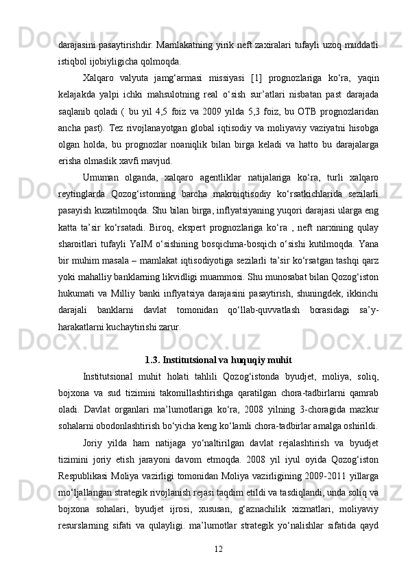 darajasini pasaytirishdir. Mamlakatning yirik neft zaxiralari tufayli uzoq muddatli
istiqbol ijobiyligicha qolmoqda.
Xalqaro   valyuta   jamg‘armasi   missiyasi   [1]   prognozlariga   ko‘ra,   yaqin
kelajakda   yalpi   ichki   mahsulotning   real   o‘sish   sur’atlari   nisbatan   past   darajada
saqlanib   qoladi   (   bu   yil   4,5   foiz   va   2009   yilda   5,3   foiz,   bu   OTB   prognozlaridan
ancha   past).   Tez   rivojlanayotgan   global   iqtisodiy   va   moliyaviy   vaziyatni   hisobga
olgan   holda,   bu   prognozlar   noaniqlik   bilan   birga   keladi   va   hatto   bu   darajalarga
erisha olmaslik xavfi mavjud.
Umuman   olganda,   xalqaro   agentliklar   natijalariga   ko‘ra,   turli   xalqaro
reytinglarda   Qozog‘istonning   barcha   makroiqtisodiy   ko‘rsatkichlarida   sezilarli
pasayish kuzatilmoqda. Shu bilan birga, inflyatsiyaning yuqori darajasi ularga eng
katta   ta’sir   ko‘rsatadi.   Biroq,   ekspert   prognozlariga   ko‘ra   ,   neft   narxining   qulay
sharoitlari   tufayli   YaIM   o‘sishining   bosqichma-bosqich   o‘sishi   kutilmoqda.   Yana
bir muhim masala – mamlakat iqtisodiyotiga sezilarli ta’sir ko‘rsatgan tashqi qarz
yoki mahalliy banklarning likvidligi muammosi. Shu munosabat bilan Qozog‘iston
hukumati   va   Milliy   banki   inflyatsiya   darajasini   pasaytirish,   shuningdek,   ikkinchi
darajali   banklarni   davlat   tomonidan   qo‘llab-quvvatlash   borasidagi   sa’y-
harakatlarni kuchaytirishi zarur.
1.3. Institutsional va huquqiy muhit
Institutsional   muhit   holati   tahlili   Qozog‘istonda   byudjet,   moliya,   soliq,
bojxona   va   sud   tizimini   takomillashtirishga   qaratilgan   chora-tadbirlarni   qamrab
oladi.   Davlat   organlari   ma’lumotlariga   ko‘ra,   2008   yilning   3-choragida   mazkur
sohalarni obodonlashtirish bo‘yicha keng ko‘lamli chora-tadbirlar amalga oshirildi.
Joriy   yilda   ham   natijaga   yo‘naltirilgan   davlat   rejalashtirish   va   byudjet
tizimini   joriy   etish   jarayoni   davom   etmoqda.   2008   yil   iyul   oyida   Qozog‘iston
Respublikasi  Moliya vazirligi tomonidan Moliya vazirligining 2009-2011 yillarga
mo‘ljallangan strategik rivojlanish rejasi taqdim etildi va tasdiqlandi, unda soliq va
bojxona   sohalari,   byudjet   ijrosi,   xususan,   g‘aznachilik   xizmatlari,   moliyaviy
resurslarning   sifati   va   qulayligi.   ma’lumotlar   strategik   yo‘nalishlar   sifatida   qayd
12 