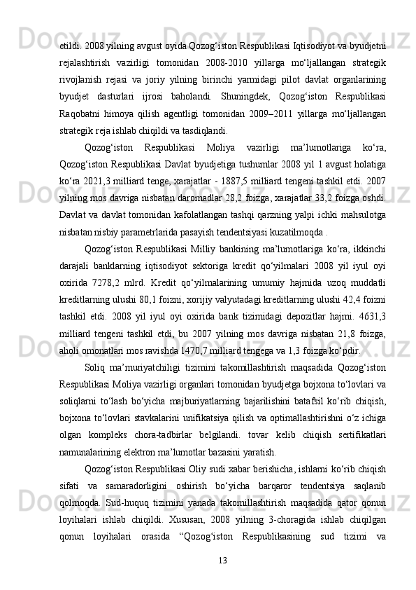 etildi. 2008 yilning avgust oyida Qozog‘iston Respublikasi Iqtisodiyot va byudjetni
rejalashtirish   vazirligi   tomonidan   2008-2010   yillarga   mo‘ljallangan   strategik
rivojlanish   rejasi   va   joriy   yilning   birinchi   yarmidagi   pilot   davlat   organlarining
byudjet   dasturlari   ijrosi   baholandi.   Shuningdek,   Qozog‘iston   Respublikasi
Raqobatni   himoya   qilish   agentligi   tomonidan   2009–2011   yillarga   mo‘ljallangan
strategik reja ishlab chiqildi va tasdiqlandi.
Qozog‘iston   Respublikasi   Moliya   vazirligi   ma’lumotlariga   ko‘ra,
Qozog‘iston Respublikasi  Davlat  byudjetiga tushumlar 2008 yil 1 avgust holatiga
ko‘ra 2021,3 milliard tenge, xarajatlar - 1887,5 milliard tengeni tashkil etdi. 2007
yilning mos davriga nisbatan daromadlar 28,2 foizga, xarajatlar 33,2 foizga oshdi.
Davlat  va davlat  tomonidan kafolatlangan tashqi  qarzning yalpi  ichki mahsulotga
nisbatan nisbiy parametrlarida pasayish tendentsiyasi kuzatilmoqda .
Qozog‘iston   Respublikasi   Milliy   bankining   ma’lumotlariga   ko‘ra,   ikkinchi
darajali   banklarning   iqtisodiyot   sektoriga   kredit   qo‘yilmalari   2008   yil   iyul   oyi
oxirida   7278,2   mlrd.   Kredit   qo‘yilmalarining   umumiy   hajmida   uzoq   muddatli
kreditlarning ulushi 80,1 foizni, xorijiy valyutadagi kreditlarning ulushi 42,4 foizni
tashkil   etdi.   2008   yil   iyul   oyi   oxirida   bank   tizimidagi   depozitlar   hajmi.   4631,3
milliard   tengeni   tashkil   etdi,   bu   2007   yilning   mos   davriga   nisbatan   21,8   foizga,
aholi omonatlari mos ravishda 1470,7 milliard tengega va 1,3 foizga ko‘pdir.
Soliq   ma’muriyatchiligi   tizimini   takomillashtirish   maqsadida   Qozog‘iston
Respublikasi Moliya vazirligi organlari tomonidan byudjetga bojxona to‘lovlari va
soliqlarni   to‘lash   bo‘yicha   majburiyatlarning   bajarilishini   batafsil   ko‘rib   chiqish,
bojxona to‘lovlari stavkalarini unifikatsiya qilish va optimallashtirishni  o‘z ichiga
olgan   kompleks   chora-tadbirlar   belgilandi.   tovar   kelib   chiqish   sertifikatlari
namunalarining elektron ma’lumotlar bazasini yaratish.
Qozog‘iston Respublikasi Oliy sudi xabar berishicha, ishlarni ko‘rib chiqish
sifati   va   samaradorligini   oshirish   bo‘yicha   barqaror   tendentsiya   saqlanib
qolmoqda.   Sud-huquq   tizimini   yanada   takomillashtirish   maqsadida   qator   qonun
loyihalari   ishlab   chiqildi.   Xususan,   2008   yilning   3-choragida   ishlab   chiqilgan
qonun   loyihalari   orasida   “Qozog iston   Respublikasining   sud   tizimi   vaʻ
13 