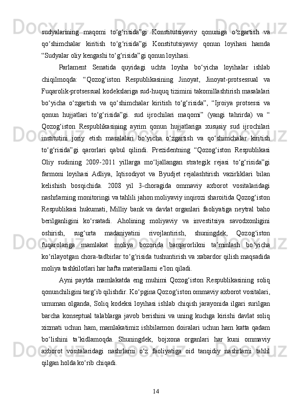 sudyalarining   maqomi   to g risida”gi   Konstitutsiyaviy   qonuniga   o zgartish   vaʻ ʻ ʻ
qo shimchalar   kiritish   to g risida”gi   Konstitutsiyaviy   qonun   loyihasi   hamda	
ʻ ʻ ʻ
“Sudyalar oliy kengashi to‘g‘risida”gi qonun loyihasi.
Parlament   Senatida   quyidagi   uchta   loyiha   bo‘yicha   loyihalar   ishlab
chiqilmoqda:   “Qozog‘iston   Respublikasining   Jinoyat,   Jinoyat-protsessual   va
Fuqarolik-protsessual kodekslariga sud-huquq tizimini takomillashtirish masalalari
bo‘yicha   o‘zgartish   va   qo‘shimchalar   kiritish   to‘g‘risida”,   “Ijroiya   protsessi   va
qonun   hujjatlari   to‘g‘risida”gi.   sud   ijrochilari   maqomi”   (yangi   tahrirda)   va   “
Qozog‘iston   Respublikasining   ayrim   qonun   hujjatlariga   xususiy   sud   ijrochilari
institutini   joriy   etish   masalalari   bo‘yicha   o‘zgartish   va   qo‘shimchalar   kiritish
to‘g‘risida”gi   qarorlari   qabul   qilindi.   Prezidentning   “Qozog‘iston   Respublikasi
Oliy   sudining   2009-2011   yillarga   mo‘ljallangan   strategik   rejasi   to‘g‘risida”gi
farmoni   loyihasi   Adliya,   Iqtisodiyot   va   Byudjet   rejalashtirish   vazirliklari   bilan
kelishish   bosqichida.   2008   yil   3-choragida   ommaviy   axborot   vositalaridagi
nashrlarning monitoringi va tahlili jahon moliyaviy inqirozi sharoitida Qozog‘iston
Respublikasi   hukumati,   Milliy   bank   va   davlat   organlari   faoliyatiga   neytral   baho
berilganligini   ko‘rsatadi.   Aholining   moliyaviy   va   investitsiya   savodxonligini
oshirish,   sug urta   madaniyatini   rivojlantirish,   shuningdek,   Qozog iston	
ʻ ʻ
fuqarolariga   mamlakat   moliya   bozorida   barqarorlikni   ta minlash   bo yicha	
ʼ ʻ
ko rilayotgan chora-tadbirlar to g risida tushuntirish va xabardor qilish maqsadida	
ʻ ʻ ʻ
moliya tashkilotlari har hafta materiallarni e lon qiladi.	
ʼ
Ayni   paytda   mamlakatda   eng   muhimi   Qozog‘iston   Respublikasining   soliq
qonunchiligini targ‘ib qilishdir. Ko‘pgina Qozog‘iston ommaviy axborot vositalari,
umuman  olganda,   Soliq  kodeksi   loyihasi   ishlab   chiqish   jarayonida   ilgari   surilgan
barcha   konseptual   talablarga   javob   berishini   va   uning   kuchga   kirishi   davlat   soliq
xizmati   uchun   ham,   mamlakatimiz   ishbilarmon   doiralari   uchun   ham   katta   qadam
bo‘lishini   ta’kidlamoqda.   Shuningdek,   bojxona   organlari   har   kuni   ommaviy
axborot   vositalaridagi   nashrlarni   o‘z   faoliyatiga   oid   tanqidiy   nashrlarni   tahlil
qilgan holda ko‘rib chiqadi.
14 