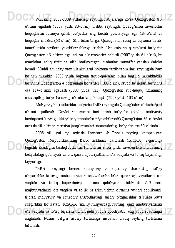 WEFning   2008-2009   yillardagi   reytingi   natijalariga   ko‘ra   Qozog‘iston   81-
o‘rinni   egalladi   (2007   yilda   80-o‘rin).   Ushbu   reytingda   Qozog iston   investorlarʻ
huquqlarini   himoya   qilish   bo yicha   eng   kuchli   pozitsiyaga   ega   (39-o rin)   va	
ʻ ʻ
huquqlar indeksi (52-o rin). Shu bilan birga, Qozog‘iston soliq va bojxona tartib-	
ʻ
taomillarida   sezilarli   yaxshilanishlarga   erishdi.   Umumiy   soliq   stavkasi   bo yicha	
ʻ
Qozog iston 43-o rinni egalladi va o z mavqeini oshirdi (2007-yilda 61-o rin), bu	
ʻ ʻ ʻ ʻ
mamlakat   soliq   tizimida   olib   borilayotgan   islohotlar   muvaffaqiyatidan   dalolat
beradi.   Xuddi   shunday   yaxshilanishlarni   bojxona   tartib-taomillari   reytingida   ham
ko‘rish   mumkin,   2008   yilda   bojxona   tartib-qoidalari   bilan   bog‘liq   murakkablik
bo‘yicha Qozog‘iston 4 pog‘onaga ko‘tarildi (100-o‘rin), savdo to‘siqlari bo‘yicha
esa   114-o‘rinni   egalladi   (2007   yilda   123).   Qozog‘iston   sud-huquq   tizimining
mustaqilligi bo‘yicha oxirgi o‘rinlarda qolmoqda (2008 yilda 102-o‘rin).  
Moliyaviy ko‘rsatkichlar bo‘yicha IMD reytingida Qozog‘iston o‘rtacha/past
o‘rinni   egallaydi.   Davlat   moliyasini   boshqarish   bo‘yicha   (davlat   moliyaviy
boshqaruvi keyingi ikki yilda yomonlashadi/yaxshilanadi) Qozog‘iston 56 ta davlat
orasida 40-o‘rinda, pensiya jamg‘armalari samaradorligi bo‘yicha esa 30-o‘rinda.
2008   yil   iyul   oyi   oxirida   Standard   &   Poor’s   reyting   kompaniyasi
Qozog‘iston   Respublikasining   Bank   risklarini   baholash   (BICRA)   8-guruhga
tegishli ekanligini tasdiqlovchi ma’lumotlarni e’lon qildi. suveren hukumatlarning
kelajakdagi qobiliyati va o‘z qarz majburiyatlarini o‘z vaqtida va to‘liq bajarishga
tayyorligi.
“BBB-”   reytingi   biznes,   moliyaviy   va   iqtisodiy   sharoitdagi   salbiy
o zgarishlar  ta siriga nisbatan yuqori  sezuvchanlik  bilan qarz majburiyatlarini  o z	
ʻ ʼ ʻ
vaqtida   va   to liq   bajarishning   oqilona   qobiliyatini   bildiradi.   A-3   qarz	
ʻ
majburiyatlarini   o‘z   vaqtida   va   to‘liq   bajarish   uchun   o‘rtacha   yuqori   qobiliyatni,
tijorat,   moliyaviy   va   iqtisodiy   sharoitlardagi   salbiy   o‘zgarishlar   ta’siriga   katta
sezgirlikni   ko‘rsatadi.   KzAAA   (milliy   miqyosdagi   reyting)   qarz   majburiyatlarini
o‘z  vaqtida va to‘liq bajarish uchun  juda yuqori  qobiliyatni, eng yuqori  reytingni
anglatadi.   Minus   belgisi   asosiy   toifalarga   nisbatan   oraliq   reyting   toifalarini
bildiradi.
15 