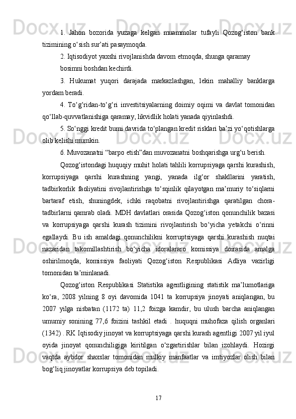 1.   Jahon   bozorida   yuzaga   kelgan   muammolar   tufayli   Qozog‘iston   bank
tizimining o‘sish sur’ati pasaymoqda.
2. Iqtisodiyot yaxshi rivojlanishda davom etmoqda, shunga qaramay
bosimni boshdan kechirdi.
3.   Hukumat   yuqori   darajada   markazlashgan,   lekin   mahalliy   banklarga
yordam beradi.
4.   To‘g‘ridan-to‘g‘ri   investitsiyalarning   doimiy   oqimi   va   davlat   tomonidan
qo‘llab-quvvatlanishiga qaramay, likvidlik holati yanada qiyinlashdi.
5. So‘nggi kredit bumi davrida to‘plangan kredit risklari ba’zi yo‘qotishlarga
olib kelishi mumkin.
6. Muvozanatni “barpo etish”dan muvozanatni boshqarishga urg‘u berish.
Qozog‘istondagi huquqiy muhit holati tahlili korrupsiyaga qarshi kurashish,
korrupsiyaga   qarshi   kurashning   yangi,   yanada   ilg‘or   shakllarini   yaratish,
tadbirkorlik   faoliyatini   rivojlantirishga   to‘sqinlik   qilayotgan   ma’muriy   to‘siqlarni
bartaraf   etish,   shuningdek,   ichki   raqobatni   rivojlantirishga   qaratilgan   chora-
tadbirlarni qamrab oladi.   MDH davlatlari orasida Qozog iston qonunchilik bazasiʻ
va   korrupsiyaga   qarshi   kurash   tizimini   rivojlantirish   bo yicha   yetakchi   o rinni
ʻ ʻ
egallaydi.   Bu   ish   amaldagi   qonunchilikni   korruptsiyaga   qarshi   kurashish   nuqtai
nazaridan   takomillashtirish   bo‘yicha   idoralararo   komissiya   doirasida   amalga
oshirilmoqda,   komissiya   faoliyati   Qozog‘iston   Respublikasi   Adliya   vazirligi
tomonidan ta’minlanadi.
Qozog‘iston   Respublikasi   Statistika   agentligining   statistik   ma’lumotlariga
ko‘ra,   2008   yilning   8   oyi   davomida   1041   ta   korrupsiya   jinoyati   aniqlangan,   bu
2007   yilga   nisbatan   (1172   ta)   11,2   foizga   kamdir,   bu   ulush   barcha   aniqlangan
umumiy   sonining   77,6   foizini   tashkil   etadi   .   huquqni   muhofaza   qilish   organlari
(1342) . RK Iqtisodiy jinoyat va korruptsiyaga qarshi kurash agentligi 2007 yil iyul
oyida   jinoyat   qonunchiligiga   kiritilgan   o‘zgartirishlar   bilan   izohlaydi.   Hozirgi
vaqtda   aybdor   shaxslar   tomonidan   mulkiy   manfaatlar   va   imtiyozlar   olish   bilan
bog‘liq jinoyatlar korrupsiya deb topiladi.
17 