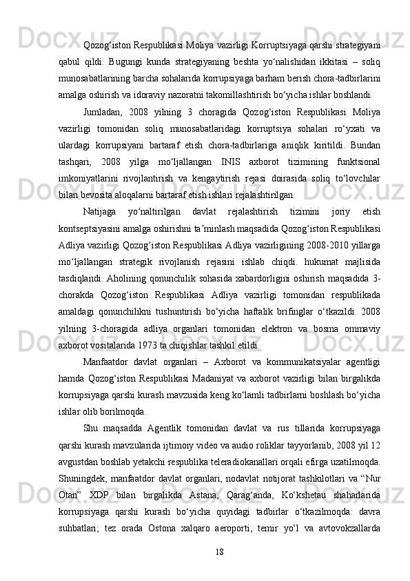 Qozog‘iston Respublikasi  Moliya vazirligi Korruptsiyaga qarshi strategiyani
qabul   qildi.   Bugungi   kunda   strategiyaning   beshta   yo‘nalishidan   ikkitasi   –   soliq
munosabatlarining barcha sohalarida korrupsiyaga barham berish chora-tadbirlarini
amalga oshirish va idoraviy nazoratni takomillashtirish bo‘yicha ishlar boshlandi.
Jumladan,   2008   yilning   3   choragida   Qozog‘iston   Respublikasi   Moliya
vazirligi   tomonidan   soliq   munosabatlaridagi   korruptsiya   sohalari   ro‘yxati   va
ulardagi   korrupsiyani   bartaraf   etish   chora-tadbirlariga   aniqlik   kiritildi.   Bundan
tashqari,   2008   yilga   mo‘ljallangan   INIS   axborot   tizimining   funktsional
imkoniyatlarini   rivojlantirish   va   kengaytirish   rejasi   doirasida   soliq   to‘lovchilar
bilan bevosita aloqalarni bartaraf etish ishlari rejalashtirilgan.
Natijaga   yo naltirilgan   davlat   rejalashtirish   tizimini   joriy   etishʻ
kontseptsiyasini amalga oshirishni ta minlash maqsadida Qozog iston Respublikasi	
ʼ ʻ
Adliya vazirligi Qozog iston Respublikasi Adliya vazirligining 2008-2010 yillarga	
ʻ
mo ljallangan   strategik   rivojlanish   rejasini   ishlab   chiqdi.   hukumat   majlisida	
ʻ
tasdiqlandi.   Aholining   qonunchilik   sohasida   xabardorligini   oshirish   maqsadida   3-
chorakda   Qozog‘iston   Respublikasi   Adliya   vazirligi   tomonidan   respublikada
amaldagi   qonunchilikni   tushuntirish   bo‘yicha   haftalik   brifinglar   o‘tkazildi.   2008
yilning   3-choragida   adliya   organlari   tomonidan   elektron   va   bosma   ommaviy
axborot vositalarida 1973 ta chiqishlar tashkil etildi.
Manfaatdor   davlat   organlari   –   Axborot   va   kommunikatsiyalar   agentligi
hamda   Qozog‘iston   Respublikasi   Madaniyat   va   axborot   vazirligi   bilan   birgalikda
korrupsiyaga qarshi kurash mavzusida keng ko‘lamli tadbirlarni boshlash bo‘yicha
ishlar olib borilmoqda.
Shu   maqsadda   Agentlik   tomonidan   davlat   va   rus   tillarida   korrupsiyaga
qarshi kurash mavzularida ijtimoiy video va audio roliklar tayyorlanib, 2008 yil 12
avgustdan boshlab yetakchi respublika teleradiokanallari orqali efirga uzatilmoqda.
Shuningdek,   manfaatdor   davlat   organlari,   nodavlat   notijorat   tashkilotlari   va   “Nur
Otan”   XDP   bilan   birgalikda   Astana,   Qarag‘anda,   Ko‘kshetau   shaharlarida
korrupsiyaga   qarshi   kurash   bo‘yicha   quyidagi   tadbirlar   o‘tkazilmoqda:   davra
suhbatlari;   tez   orada   Ostona   xalqaro   aeroporti,   temir   yo‘l   va   avtovokzallarda
18 