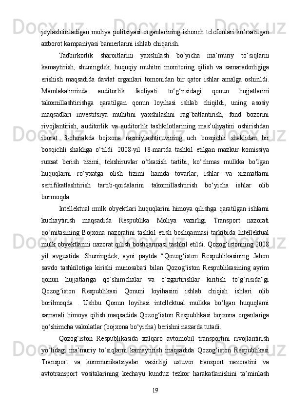 joylashtiriladigan moliya  politsiyasi   organlarining  ishonch  telefonlari   ko‘rsatilgan
axborot kampaniyasi bannerlarini ishlab chiqarish.
Tadbirkorlik   sharoitlarini   yaxshilash   bo‘yicha   ma’muriy   to‘siqlarni
kamaytirish,   shuningdek,   huquqiy   muhitni   monitoring   qilish   va   samaradorligiga
erishish   maqsadida   davlat   organlari   tomonidan   bir   qator   ishlar   amalga   oshirildi.
Mamlakatimizda   auditorlik   faoliyati   to‘g‘risidagi   qonun   hujjatlarini
takomillashtirishga   qaratilgan   qonun   loyihasi   ishlab   chiqildi,   uning   asosiy
maqsadlari   investitsiya   muhitini   yaxshilashni   rag‘batlantirish,   fond   bozorini
rivojlantirish,   auditorlik   va   auditorlik   tashkilotlarining   mas’uliyatini   oshirishdan
iborat.   3-chorakda   bojxona   rasmiylashtiruvining   uch   bosqichli   shaklidan   bir
bosqichli   shakliga   o‘tildi.   2008-yil   18-martda   tashkil   etilgan   mazkur   komissiya
ruxsat   berish   tizimi,   tekshiruvlar   o‘tkazish   tartibi,   ko‘chmas   mulkka   bo‘lgan
huquqlarni   ro‘yxatga   olish   tizimi   hamda   tovarlar,   ishlar   va   xizmatlarni
sertifikatlashtirish   tartib-qoidalarini   takomillashtirish   bo‘yicha   ishlar   olib
bormoqda.
Intellektual  mulk obyektlari huquqlarini himoya qilishga qaratilgan ishlarni
kuchaytirish   maqsadida   Respublika   Moliya   vazirligi   Transport   nazorati
qo‘mitasining   Bojxona   nazoratini   tashkil   etish   boshqarmasi   tarkibida   Intellektual
mulk obyektlarini nazorat qilish boshqarmasi tashkil etildi. Qozog‘istonning 2008
yil   avgustida.   Shuningdek,   ayni   paytda   “Qozog iston   Respublikasining   Jahonʻ
savdo   tashkilotiga   kirishi   munosabati   bilan   Qozog iston   Respublikasining   ayrim
ʻ
qonun   hujjatlariga   qo shimchalar   va   o zgartirishlar   kiritish   to g risida”gi	
ʻ ʻ ʻ ʻ
Qozog iston   Respublikasi   Qonuni   loyihasini   ishlab   chiqish   ishlari   olib	
ʻ
borilmoqda   .   Ushbu   Qonun   loyihasi   intellektual   mulkka   bo‘lgan   huquqlarni
samarali   himoya   qilish   maqsadida   Qozog‘iston   Respublikasi   bojxona   organlariga
qo‘shimcha vakolatlar (bojxona bo‘yicha) berishni nazarda tutadi.
Qozog‘iston   Respublikasida   xalqaro   avtomobil   transportini   rivojlantirish
yo‘lidagi   ma’muriy   to‘siqlarni   kamaytirish   maqsadida   Qozog‘iston   Respublikasi
Transport   va   kommunikatsiyalar   vazirligi   ustuvor   transport   nazoratini   va
avtotransport   vositalarining   kechayu   kunduz   tezkor   harakatlanishini   ta’minlash
19 