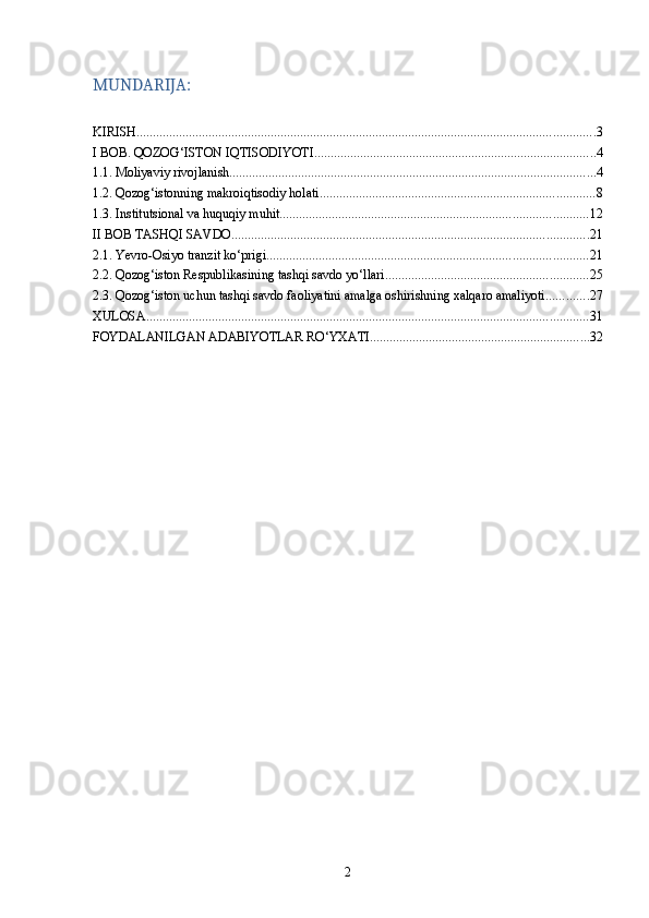 MUNDARIJA:
KIRISH ............................................................................................................................................ 3
I BOB. QOZOG‘ISTON IQTISODIYOTI ...................................................................................... 4
1.1. Moliyaviy rivojlanish ................................................................................................................ 4
1.2. Qozog‘istonning makroiqtisodiy holati .................................................................................... 8
1.3. Institutsional va huquqiy muhit .............................................................................................. 12
II BOB TASHQI SAVDO ............................................................................................................. 21
2.1. Yevro-Osiyo tranzit ko‘prigi .................................................................................................. 21
2.2. Qozog‘iston Respublikasining tashqi savdo yo‘llari .............................................................. 25
2.3. Qozog‘iston uchun tashqi savdo faoliyatini amalga oshirishning xalqaro amaliyoti ............. 27
XULOSA ....................................................................................................................................... 31
FOYDALANILGAN ADABIYOTLAR RO‘YXATI ................................................................... 32
2 