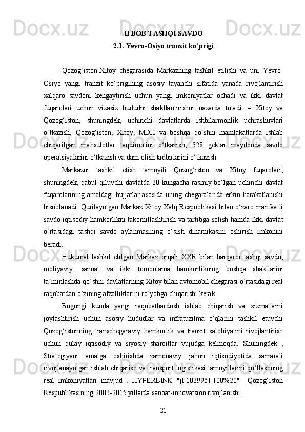 II BOB TASHQI SAVDO
2.1. Yevro-Osiyo tranzit ko‘prigi
Qozog‘iston-Xitoy   chegarasida   Markazning   tashkil   etilishi   va   uni   Yevro-
Osiyo   yangi   tranzit   ko‘prigining   asosiy   tayanchi   sifatida   yanada   rivojlantirish
xalqaro   savdoni   kengaytirish   uchun   yangi   imkoniyatlar   ochadi   va   ikki   davlat
fuqarolari   uchun   vizasiz   hududni   shakllantirishni   nazarda   tutadi.   –   Xitoy   va
Qozog‘iston,   shuningdek,   uchinchi   davlatlarda   ishbilarmonlik   uchrashuvlari
o‘tkazish,   Qozog‘iston,   Xitoy,   MDH   va   boshqa   qo‘shni   mamlakatlarda   ishlab
chiqarilgan   mahsulotlar   taqdimotini   o‘tkazish,   528   gektar   maydonda   savdo
operatsiyalarini o‘tkazish va dam olish tadbirlarini o‘tkazish.
Markazni   tashkil   etish   tamoyili   Qozog‘iston   va   Xitoy   fuqarolari,
shuningdek, qabul  qiluvchi  davlatda  30 kungacha rasmiy bo‘lgan uchinchi  davlat
fuqarolarining amaldagi hujjatlar  asosida  uning chegaralarida erkin harakatlanishi
hisoblanadi. Qurilayotgan Markaz Xitoy Xalq Respublikasi bilan o‘zaro manfaatli
savdo-iqtisodiy hamkorlikni takomillashtirish va tartibga solish hamda ikki davlat
o‘rtasidagi   tashqi   savdo   aylanmasining   o‘sish   dinamikasini   oshirish   imkonini
beradi.
Hukumat   tashkil   etilgan   Markaz   orqali   XXR   bilan   barqaror   tashqi   savdo,
moliyaviy,   sanoat   va   ikki   tomonlama   hamkorlikning   boshqa   shakllarini
ta minlashda qo shni davlatlarning Xitoy bilan avtomobil chegarasi o rtasidagi realʼ ʻ ʻ
raqobatdan o zining afzalliklarini ro yobga chiqarishi kerak.	
ʻ ʻ
Bugungi   kunda   yangi   raqobatbardosh   ishlab   chiqarish   va   xizmatlarni
joylashtirish   uchun   asosiy   hududlar   va   infratuzilma   o‘qlarini   tashkil   etuvchi
Qozog‘istonning   transchegaraviy   hamkorlik   va   tranzit   salohiyatini   rivojlantirish
uchun   qulay   iqtisodiy   va   siyosiy   sharoitlar   vujudga   kelmoqda.   Shuningdek   ,
Strategiyani   amalga   oshirishda   zamonaviy   jahon   iqtisodiyotida   samarali
rivojlanayotgan ishlab chiqarish va transport logistikasi tamoyillarini qo‘llashning
real   imkoniyatlari   mavjud   .   HYPERLINK   "jl:1039961.100%20"     Qozog‘iston
Respublikasining 2003-2015 yillarda sanoat-innovatsion rivojlanishi.
21 