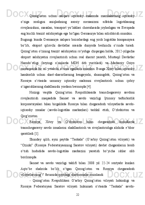 Qozog‘iston   uchun   xalqaro   iqtisodiy   makonda   mamlakatning   iqtisodiy
o‘ziga   xosligini   aniqlashning   asosiy   mexanizmi   sifatida   logistikaning
rivojlanishini,   masalan,   transport   yo‘laklari   chorrahasida   joylashgan   va   Evropada
eng kuchli tranzit salohiyatiga ega bo‘lgan Germaniya bilan solishtirish mumkin. .
Bugungi   kunda   Germaniya   xalqaro   bozorlardagi   eng   yirik   logistika   kompaniyasi
bo‘lib,   eksport   qiluvchi   davlatlar   orasida   dunyoda   beshinchi   o‘rinda   turadi.
Qozog‘iston o‘zining tranzit salohiyatini ro‘yobga chiqargan holda, 2012-yilgacha
eksport   salohiyatini   rivojlantirish   uchun   real   sharoit   yaratib,   Mustaqil   Davlatlar
Hamdo‘stligi   (keyingi   o‘rinlarda   MDH   deb   yuritiladi)   va   Markaziy   Osiyo
mintaqasida bir xil yetakchi o‘rinni egallashi mumkin. Bunga Xitoy bilan iqtisodiy
hamkorlik   uchun   shart-sharoitlarning   kengayishi,   shuningdek,   Qozog‘iston   va
Rossiya   o‘rtasida   umumiy   iqtisodiy   makonni   rivojlantirish   uchun   ijobiy
o‘zgarishlarning shakllanishi yordam bermoqda [4].
Hozirgi   vaqtda   Qozog iston   Respublikasida   transchegaraviy   savdoniʻ
rivojlantirish   maqsadida   Sanoat   va   savdo   vazirligi   Ijtimoiy   tadbirkorlik
korporatsiyalari   bilan   birgalikda   Rossiya   bilan   chegaradosh   viloyatlarda   savdo-
iqtisodiy   zonalar   (savdo-logistika   markazlari)   tashkil   etish,   O‘zbekiston   va
Qirg‘iziston.
Rossiya,   Xitoy   va   O zbekiston   bilan   chegaradosh   hududlarda	
ʻ
transchegaraviy   savdo   zonalarini   shakllantirish   va   rivojlantirishga   alohida   e tibor	
ʼ
qaratiladi [1].
Shunday   qilib,   ayni   paytda   “Taskala”   (G‘arbiy   Qozog‘iston   viloyati)   va
“Ozinki”   (Rossiya   Federatsiyasining   Saratov   viloyati)   davlat   chegaralarini   kesib
o‘tish   hududida   savdo-logistika   markazini   yaratish   bo‘yicha   ishlar   olib
borilmoqda.
Sanoat   va   savdo   vazirligi   taklifi   bilan   2008   yil   22-24   sentyabr   kunlari
Aqto be   shahrida   bo lib   o tgan   Qozog iston   va   Rossiya   chegaradosh	
ʻ ʻ ʻ ʻ
viloyatlarining V forumida quyidagi shartnomalar imzolandi:
-   Qozog‘iston   Respublikasi   G‘arbiy   Qozog‘iston   viloyati   hokimligi   va
Rossiya   Federatsiyasi   Saratov   viloyati   hukumati   o‘rtasida   “Taskala”   savdo-
22 