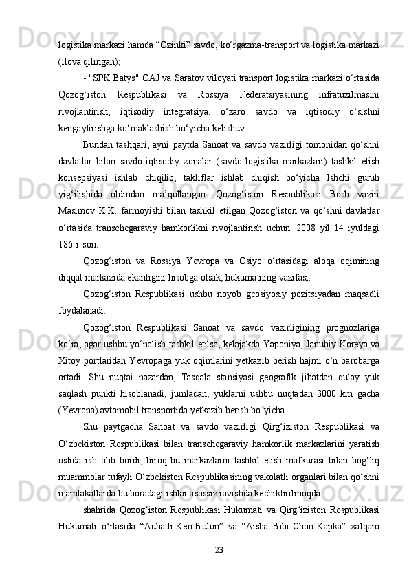 logistika markazi hamda “Ozinki” savdo, ko‘rgazma-transport va logistika markazi
(ilova qilingan);
- "SPK Batys" OAJ va Saratov viloyati transport logistika markazi o‘rtasida
Qozog‘iston   Respublikasi   va   Rossiya   Federatsiyasining   infratuzilmasini
rivojlantirish,   iqtisodiy   integratsiya,   o‘zaro   savdo   va   iqtisodiy   o‘sishni
kengaytirishga ko‘maklashish bo‘yicha kelishuv.
Bundan   tashqari,   ayni   paytda   Sanoat   va   savdo   vazirligi   tomonidan   qo‘shni
davlatlar   bilan   savdo-iqtisodiy   zonalar   (savdo-logistika   markazlari)   tashkil   etish
konsepsiyasi   ishlab   chiqilib,   takliflar   ishlab   chiqish   bo‘yicha   Ishchi   guruh
yig‘ilishida   oldindan   ma’qullangan.   Qozog‘iston   Respublikasi   Bosh   vaziri
Masimov   K.K.   farmoyishi   bilan   tashkil   etilgan   Qozog‘iston   va   qo‘shni   davlatlar
o‘rtasida   transchegaraviy   hamkorlikni   rivojlantirish   uchun.   2008   yil   14   iyuldagi
186-r-son.
Qozog‘iston   va   Rossiya   Yevropa   va   Osiyo   o‘rtasidagi   aloqa   oqimining
diqqat markazida ekanligini hisobga olsak, hukumatning vazifasi.
Qozog‘iston   Respublikasi   ushbu   noyob   geosiyosiy   pozitsiyadan   maqsadli
foydalanadi.
Qozog‘iston   Respublikasi   Sanoat   va   savdo   vazirligining   prognozlariga
ko‘ra, agar ushbu yo‘nalish tashkil etilsa, kelajakda Yaponiya, Janubiy Koreya va
Xitoy  portlaridan   Yevropaga   yuk  oqimlarini   yetkazib   berish   hajmi   o‘n   barobarga
ortadi.   Shu   nuqtai   nazardan,   Tasqala   stansiyasi   geografik   jihatdan   qulay   yuk
saqlash   punkti   hisoblanadi,   jumladan,   yuklarni   ushbu   nuqtadan   3000   km   gacha
(Yevropa) avtomobil transportida yetkazib berish bo yicha.ʻ
Shu   paytgacha   Sanoat   va   savdo   vazirligi   Qirg‘iziston   Respublikasi   va
O‘zbekiston   Respublikasi   bilan   transchegaraviy   hamkorlik   markazlarini   yaratish
ustida   ish   olib   bordi,   biroq   bu   markazlarni   tashkil   etish   mafkurasi   bilan   bog‘liq
muammolar tufayli O‘zbekiston Respublikasining vakolatli organlari bilan qo‘shni
mamlakatlarda bu boradagi ishlar asossiz ravishda kechiktirilmoqda.
shahrida   Qozog iston   Respublikasi   Hukumati   va   Qirg iziston   Respublikasi	
ʻ ʻ
Hukumati   o rtasida   “Auhatti-Ken-Bulun”   va   “Aisha   Bibi-Chon-Kapka”   xalqaro	
ʻ
23 