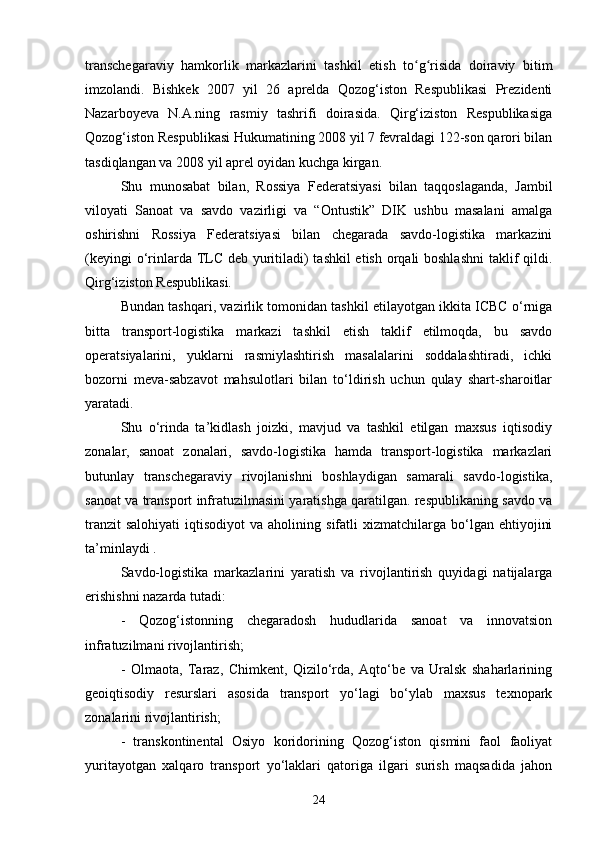 transchegaraviy   hamkorlik   markazlarini   tashkil   etish   to g risida   doiraviy   bitimʻ ʻ
imzolandi.   Bishkek   2007   yil   26   aprelda   Qozog‘iston   Respublikasi   Prezidenti
Nazarboyeva   N.A.ning   rasmiy   tashrifi   doirasida.   Qirg‘iziston   Respublikasiga
Qozog‘iston Respublikasi Hukumatining 2008 yil 7 fevraldagi 122-son qarori bilan
tasdiqlangan va 2008 yil aprel oyidan kuchga kirgan.
Shu   munosabat   bilan,   Rossiya   Federatsiyasi   bilan   taqqoslaganda,   Jambil
viloyati   Sanoat   va   savdo   vazirligi   va   “Ontustik”   DIK   ushbu   masalani   amalga
oshirishni   Rossiya   Federatsiyasi   bilan   chegarada   savdo-logistika   markazini
(keyingi  o‘rinlarda TLC deb yuritiladi) tashkil  etish orqali  boshlashni  taklif qildi.
Qirg‘iziston Respublikasi.
Bundan tashqari, vazirlik tomonidan tashkil etilayotgan ikkita ICBC o‘rniga
bitta   transport-logistika   markazi   tashkil   etish   taklif   etilmoqda,   bu   savdo
operatsiyalarini,   yuklarni   rasmiylashtirish   masalalarini   soddalashtiradi,   ichki
bozorni   meva-sabzavot   mahsulotlari   bilan   to‘ldirish   uchun   qulay   shart-sharoitlar
yaratadi.
Shu   o‘rinda   ta’kidlash   joizki,   mavjud   va   tashkil   etilgan   maxsus   iqtisodiy
zonalar,   sanoat   zonalari,   savdo-logistika   hamda   transport-logistika   markazlari
butunlay   transchegaraviy   rivojlanishni   boshlaydigan   samarali   savdo-logistika,
sanoat va transport infratuzilmasini yaratishga qaratilgan. respublikaning savdo va
tranzit  salohiyati   iqtisodiyot  va  aholining  sifatli  xizmatchilarga  bo‘lgan  ehtiyojini
ta’minlaydi .
Savdo-logistika   markazlarini   yaratish   va   rivojlantirish   quyidagi   natijalarga
erishishni nazarda tutadi:
-   Qozog‘istonning   chegaradosh   hududlarida   sanoat   va   innovatsion
infratuzilmani rivojlantirish;
-   Olmaota,   Taraz,   Chimkent,   Qizilo‘rda,   Aqto‘be   va   Uralsk   shaharlarining
geoiqtisodiy   resurslari   asosida   transport   yo‘lagi   bo‘ylab   maxsus   texnopark
zonalarini rivojlantirish;
-   transkontinental   Osiyo   koridorining   Qozog‘iston   qismini   faol   faoliyat
yuritayotgan   xalqaro   transport   yo‘laklari   qatoriga   ilgari   surish   maqsadida   jahon
24 