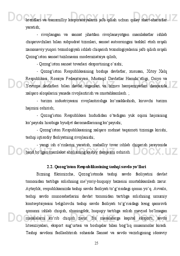 brendlari   va   transmilliy   korporatsiyalarni   jalb   qilish   uchun   qulay   shart-sharoitlar
yaratish;
-   rivojlangan   va   sanoat   jihatdan   rivojlanayotgan   mamlakatlar   ishlab
chiqaruvchilari   bilan   subpudrat   tizimlari,   sanoat   autsorsingini   tashkil   etish   orqali
zamonaviy yuqori texnologiyali ishlab chiqarish texnologiyalarini jalb qilish orqali
Qozog‘iston sanoat tuzilmasini modernizatsiya qilish;
- Qozog‘iston sanoat tovarlari eksportining o‘sishi;
-   Qozog iston   Respublikasining   boshqa   davlatlar,   xususan,   Xitoy   Xalqʻ
Respublikasi,   Rossiya   Federatsiyasi,   Mustaqil   Davlatlar   Hamdo stligi,   Osiyo   va	
ʻ
Yevropa   davlatlari   bilan   davlat   organlari   va   biznes   hamjamiyatlari   darajasida
xalqaro aloqalarini yanada rivojlantirish va mustahkamlash. ;
-   turizm   industriyasini   rivojlantirishga   ko‘maklashish,   kiruvchi   turizm
hajmini oshirish;
-   Qozog‘iston   Respublikasi   hududidan   o‘tadigan   yuk   oqimi   hajmining
ko‘payishi hisobiga byudjet daromadlarining ko‘payishi;
-   Qozog‘iston   Respublikasining   xalqaro   mehnat   taqsimoti   tizimiga   kirishi,
tashqi iqtisodiy faoliyatning rivojlanishi;
-   yangi   ish   o‘rinlarini   yaratish,   mahalliy   tovar   ishlab   chiqarish   jarayonida
band bo‘lgan mamlakat aholisining kasbiy darajasini oshirish.
2.2. Qozog‘iston Respublikasining tashqi savdo yo‘llari
Bizning   fikrimizcha,   Qozog‘istonda   tashqi   savdo   faoliyatini   davlat
tomonidan   tartibga   solishning   me’yoriy-huquqiy   bazasini   mustahkamlash   zarur.
Aytaylik, respublikamizda tashqi savdo faoliyati to‘g‘risidagi qonun yo‘q. Avvalo,
tashqi   savdo   munosabatlarini   davlat   tomonidan   tartibga   solishning   umumiy
kontseptsiyasini   belgilovchi   tashqi   savdo   faoliyati   to‘g‘risidagi   keng   qamrovli
qonunni   ishlab   chiqish,   shuningdek,   huquqiy   tartibga   solish   mavjud   bo‘lmagan
masalalarni   ko‘rib   chiqish   zarur.   Bu   masalalarga   kapital   eksporti,   savdo
litsenziyalari,   eksport   sug‘urtasi   va   boshqalar   bilan   bog‘liq   muammolar   kiradi.
Tashqi   savdoni   faollashtirish   sohasida   Sanoat   va   savdo   vazirligining   idoraviy
25 