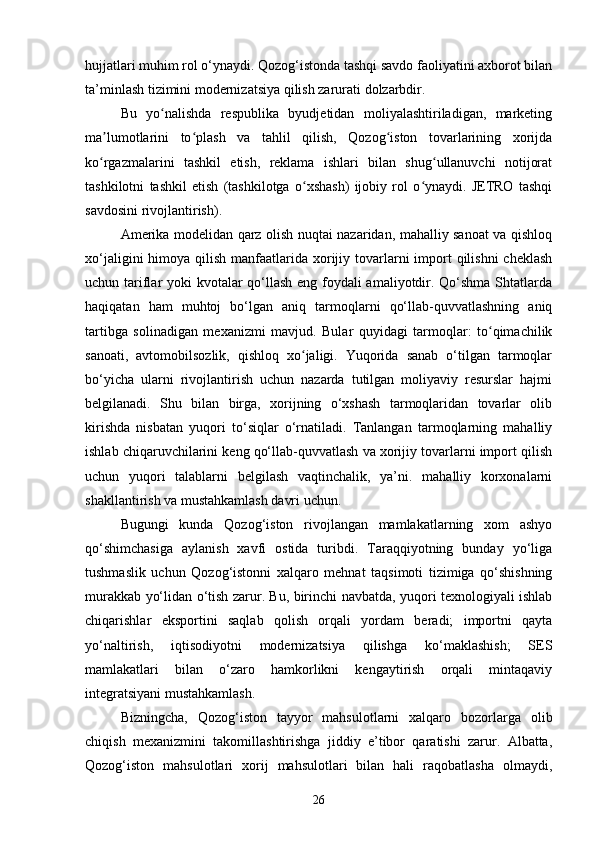 hujjatlari muhim rol o‘ynaydi. Qozog‘istonda tashqi savdo faoliyatini axborot bilan
ta’minlash tizimini modernizatsiya qilish zarurati dolzarbdir.
Bu   yo nalishda   respublika   byudjetidan   moliyalashtiriladigan,   marketingʻ
ma lumotlarini   to plash   va   tahlil   qilish,   Qozog iston   tovarlarining   xorijda	
ʼ ʻ ʻ
ko rgazmalarini   tashkil   etish,   reklama   ishlari   bilan   shug ullanuvchi   notijorat
ʻ ʻ
tashkilotni   tashkil   etish   (tashkilotga   o xshash)   ijobiy   rol   o ynaydi.   JETRO   tashqi	
ʻ ʻ
savdosini rivojlantirish).
Amerika modelidan qarz olish nuqtai nazaridan, mahalliy sanoat va qishloq
xo‘jaligini  himoya qilish manfaatlarida xorijiy tovarlarni  import  qilishni  cheklash
uchun tariflar yoki kvotalar  qo‘llash eng foydali  amaliyotdir. Qo‘shma  Shtatlarda
haqiqatan   ham   muhtoj   bo‘lgan   aniq   tarmoqlarni   qo‘llab-quvvatlashning   aniq
tartibga   solinadigan   mexanizmi   mavjud.   Bular   quyidagi   tarmoqlar:   to qimachilik	
ʻ
sanoati,   avtomobilsozlik,   qishloq   xo jaligi.   Yuqorida   sanab   o‘tilgan   tarmoqlar	
ʻ
bo‘yicha   ularni   rivojlantirish   uchun   nazarda   tutilgan   moliyaviy   resurslar   hajmi
belgilanadi.   Shu   bilan   birga,   xorijning   o‘xshash   tarmoqlaridan   tovarlar   olib
kirishda   nisbatan   yuqori   to‘siqlar   o‘rnatiladi.   Tanlangan   tarmoqlarning   mahalliy
ishlab chiqaruvchilarini keng qo‘llab-quvvatlash va xorijiy tovarlarni import qilish
uchun   yuqori   talablarni   belgilash   vaqtinchalik,   ya’ni.   mahalliy   korxonalarni
shakllantirish va mustahkamlash davri uchun.
Bugungi   kunda   Qozog‘iston   rivojlangan   mamlakatlarning   xom   ashyo
qo‘shimchasiga   aylanish   xavfi   ostida   turibdi.   Taraqqiyotning   bunday   yo‘liga
tushmaslik   uchun   Qozog‘istonni   xalqaro   mehnat   taqsimoti   tizimiga   qo‘shishning
murakkab yo‘lidan o‘tish zarur. Bu, birinchi navbatda, yuqori texnologiyali ishlab
chiqarishlar   eksportini   saqlab   qolish   orqali   yordam   beradi;   importni   qayta
yo‘naltirish,   iqtisodiyotni   modernizatsiya   qilishga   ko‘maklashish;   SES
mamlakatlari   bilan   o‘zaro   hamkorlikni   kengaytirish   orqali   mintaqaviy
integratsiyani mustahkamlash.
Bizningcha,   Qozog‘iston   tayyor   mahsulotlarni   xalqaro   bozorlarga   olib
chiqish   mexanizmini   takomillashtirishga   jiddiy   e’tibor   qaratishi   zarur.   Albatta,
Qozog‘iston   mahsulotlari   xorij   mahsulotlari   bilan   hali   raqobatlasha   olmaydi,
26 