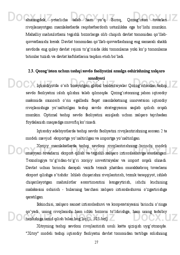 shuningdek,   yetarlicha   talab   ham   yo‘q.   Biroq,   Qozog‘iston   tovarlari
rivojlanayotgan   mamlakatlarda   raqobatbardosh   ustunlikka   ega   bo‘lishi   mumkin.
Mahalliy mahsulotlarni  tegishli  bozorlarga olib chiqish davlat tomonidan qo‘llab-
quvvatlanishi kerak. Davlat tomonidan qo‘llab-quvvatlashning eng samarali shakli
savdoda eng qulay davlat rejimi to‘g‘risida ikki tomonlama yoki ko‘p tomonlama
bitimlar tuzish va davlat kafolatlarini taqdim etish bo‘ladi.
2.3. Qozog‘iston uchun tashqi savdo faoliyatini amalga oshirishning xalqaro
amaliyoti
Iqtisodiyotda   o‘sib   borayotgan   global   tendentsiyalar   Qozog‘istondan   tashqi
savdo   faoliyatini   isloh   qilishni   talab   qilmoqda.   Qozog‘istonning   jahon   iqtisodiy
makonida   munosib   o‘rin   egallashi   faqat   mamlakatning   innovatsion   iqtisodiy
rivojlanishiga   yo‘naltirilgan   tashqi   savdo   strategiyasini   saqlab   qolish   orqali
mumkin.   Optimal   tashqi   savdo   faoliyatini   aniqlash   uchun   xalqaro   tajribadan
foydalanish maqsadga muvofiq ko‘rinadi.
Iqtisodiy adabiyotlarda tashqi savdo faoliyatini rivojlantirishning asosan 2 ta
modeli mavjud: eksportga yo‘naltirilgan va importga yo‘naltirilgan.
Xorijiy   mamlakatlarda   tashqi   savdoni   rivojlantirishning   birinchi   modeli
muayyan   tovarlarni   eksport   qilish   va   tegishli   xalqaro   ixtisoslashuvga   asoslangan.
Texnologiya   to‘g‘ridan-to‘g‘ri   xorijiy   investitsiyalar   va   import   orqali   olinadi.
Davlat   uchun   birinchi   darajali   vazifa   texnik   jihatdan   murakkabroq   tovarlarni
eksport qilishga o‘tishdir. Ishlab chiqarishni rivojlantirish, texnik taraqqiyot, ishlab
chiqarilayotgan   mahsulotlar   assortimentini   kengaytirish,   ishchi   kuchining
malakasini   oshirish   -   bularning   barchasi   xalqaro   ixtisoslashuvni   o‘zgartirishga
qaratilgan.
Ikkinchisi, xalqaro sanoat ixtisoslashuvi va kooperatsiyasini birinchi o‘ringa
qo‘yadi,   uning   rivojlanishi   ham   ichki   bozorni   to‘ldirishga,   ham   uning   tarkibiy
tuzilishiga umid qilish bilan bog‘liq [1, 103-bet].
Xitoyning   tashqi   savdoni   rivojlantirish   usuli   katta   qiziqish   uyg‘otmoqda.
"Xitoy"   modeli   tashqi   iqtisodiy   faoliyatni   davlat   tomonidan   tartibga   solishning
27 