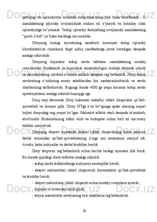 qattiqligi   va   iqtisodiyotni   ochishda   bosqichma-bosqichlik   bilan   tavsiflanadi   .   U
mamlakatning   iqtisodiy   rivojlanishida   muhim   rol   o‘ynaydi   va   butunlay   ichki
iqtisodiyotga  bo‘ysunadi.  Tashqi  iqtisodiy  faoliyatning  rivojlanishi   mamlakatning
“quvib o‘tish” yo‘lidan borishiga xos misoldir.
Xitoyning   hozirgi   siyosatining   xarakterli   xususiyati   tashqi   iqtisodiy
liberallashtirish   choralarini   faqat   milliy   manfaatlarga   javob   beradigan   darajada
amalga oshirishdir.
Xitoyning   hujumkor   tashqi   savdo   taktikasi   mamlakatning   moddiy
resurslaridan   foydalanish   va   taqsimlash   samaradorligini   sezilarli   darajada   oshirdi
va iqtisodiyotning uzluksiz o‘sishini sezilarli darajada rag‘batlantirdi. Xitoy tashqi
savdosining   o‘sishining   asosiy   sabablaridan   biri   markazsizlashtirish   va   savdo
shartlarining   zaiflashuvidir.   Bugungi   kunda   4000   ga   yaqin   korxona   tashqi   savdo
operatsiyalarini amalga oshirish huquqiga ega.
Uzoq   vaqt   davomida   Xitoy   hukumati   mahalliy   ishlab   chiqarishni   qo‘llab-
quvvatladi   va   himoya   qildi.   Xitoy   JSTga   a’zo   bo‘lgunga   qadar   ularning   import
bojlari dunyodagi eng yuqori bo‘lgan. Mahsulot sifatini etarli darajada ta’minlash,
atrof-muhit   ifloslanishining   oldini   olish   va   boshqalar   uchun   turli   xil   ma’muriy
talablar mavjud edi.
Xitoyning   eksport   siyosatida   eksport   ishlab   chiqarishning   butun   zanjirini
davlat   tomonidan   qo‘llab-quvvatlashning   o‘ziga   xos   mexanizmi   mavjud   edi.
Avvalo, katta imtiyozlar va davlat kreditlari berildi.
Xitoy   eksportni   rag‘batlantirish   uchun   barcha   turdagi   siyosatni   olib   bordi.
Bu borada quyidagi chora-tadbirlar amalga oshirildi:
- tashqi savdo tashkilotlariga moliyaviy mustaqillik berish;
- eksport   mahsulotlari   ishlab   chiqaruvchi   korxonalarni   qo‘llab-quvvatlash
va kreditlar berish;
- eksport mahsulotini ishlab chiqarish uchun moddiy resurslarni ajratish ;
- bojxona to‘lovlaridan ozod qilish;
- tayyor mahsulotlar savdosining turli shakllarini rag‘batlantirish.
28 