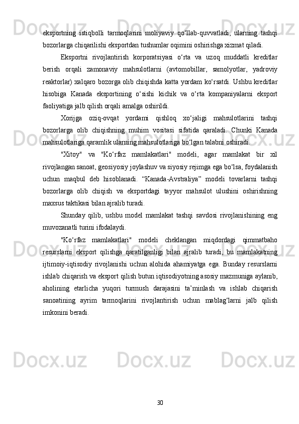 eksportning   istiqbolli   tarmoqlarini   moliyaviy   qo‘llab-quvvatladi,   ularning   tashqi
bozorlarga chiqarilishi eksportdan tushumlar oqimini oshirishga xizmat qiladi.
Eksportni   rivojlantirish   korporatsiyasi   o‘rta   va   uzoq   muddatli   kreditlar
berish   orqali   zamonaviy   mahsulotlarni   (avtomobillar,   samolyotlar,   yadroviy
reaktorlar) xalqaro bozorga olib chiqishda katta yordam ko‘rsatdi. Ushbu kreditlar
hisobiga   Kanada   eksportining   o‘sishi   kichik   va   o‘rta   kompaniyalarni   eksport
faoliyatiga jalb qilish orqali amalga oshirildi.
Xorijga   oziq-ovqat   yordami   qishloq   xo‘jaligi   mahsulotlarini   tashqi
bozorlarga   olib   chiqishning   muhim   vositasi   sifatida   qaraladi.   Chunki   Kanada
mahsulotlariga qaramlik ularning mahsulotlariga bo‘lgan talabni oshiradi.
"Xitoy"   va   "Ko‘rfaz   mamlakatlari"   modeli,   agar   mamlakat   bir   xil
rivojlangan sanoat, geosiyosiy joylashuv va siyosiy rejimga ega bo‘lsa, foydalanish
uchun   maqbul   deb   hisoblanadi.   “Kanada-Avstraliya”   modeli   tovarlarni   tashqi
bozorlarga   olib   chiqish   va   eksportdagi   tayyor   mahsulot   ulushini   oshirishning
maxsus taktikasi bilan ajralib turadi.
Shunday   qilib,   ushbu   model   mamlakat   tashqi   savdosi   rivojlanishining   eng
muvozanatli turini ifodalaydi.
"Ko‘rfaz   mamlakatlari"   modeli   cheklangan   miqdordagi   qimmatbaho
resurslarni   eksport   qilishga   qaratilganligi   bilan   ajralib   turadi,   bu   mamlakatning
ijtimoiy-iqtisodiy   rivojlanishi   uchun   alohida   ahamiyatga   ega.   Bunday   resurslarni
ishlab chiqarish va eksport qilish butun iqtisodiyotning asosiy mazmuniga aylanib,
aholining   etarlicha   yuqori   turmush   darajasini   ta’minlash   va   ishlab   chiqarish
sanoatining   ayrim   tarmoqlarini   rivojlantirish   uchun   mablag‘larni   jalb   qilish
imkonini beradi.
30 