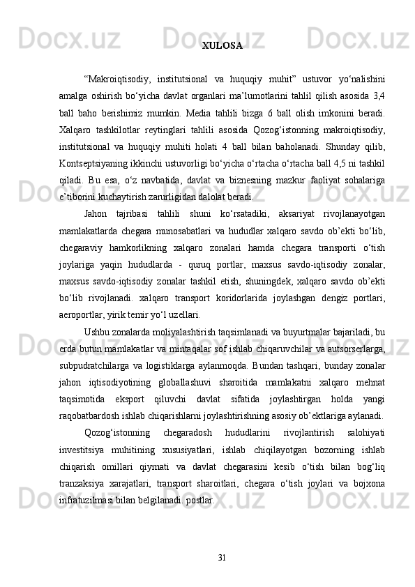 XULOSA
“Makroiqtisodiy,   institutsional   va   huquqiy   muhit”   ustuvor   yo‘nalishini
amalga   oshirish   bo‘yicha   davlat   organlari   ma’lumotlarini   tahlil   qilish   asosida   3,4
ball   baho   berishimiz   mumkin.   Media   tahlili   bizga   6   ball   olish   imkonini   beradi.
Xalqaro   tashkilotlar   reytinglari   tahlili   asosida   Qozog‘istonning   makroiqtisodiy,
institutsional   va   huquqiy   muhiti   holati   4   ball   bilan   baholanadi.   Shunday   qilib,
Kontseptsiyaning ikkinchi ustuvorligi bo‘yicha o‘rtacha o‘rtacha ball 4,5 ni tashkil
qiladi.   Bu   esa,   o‘z   navbatida,   davlat   va   biznesning   mazkur   faoliyat   sohalariga
e’tiborini kuchaytirish zarurligidan dalolat beradi.
Jahon   tajribasi   tahlili   shuni   ko‘rsatadiki,   aksariyat   rivojlanayotgan
mamlakatlarda   chegara   munosabatlari   va   hududlar   xalqaro   savdo   ob’ekti   bo‘lib,
chegaraviy   hamkorlikning   xalqaro   zonalari   hamda   chegara   transporti   o‘tish
joylariga   yaqin   hududlarda   -   quruq   portlar,   maxsus   savdo-iqtisodiy   zonalar,
maxsus   savdo-iqtisodiy   zonalar   tashkil   etish,   shuningdek,   xalqaro   savdo   ob’ekti
bo‘lib   rivojlanadi.   xalqaro   transport   koridorlarida   joylashgan   dengiz   portlari,
aeroportlar, yirik temir yo‘l uzellari.
Ushbu zonalarda moliyalashtirish taqsimlanadi va buyurtmalar bajariladi, bu
erda butun mamlakatlar va mintaqalar sof ishlab chiqaruvchilar va autsorserlarga,
subpudratchilarga   va   logistiklarga   aylanmoqda.   Bundan   tashqari,   bunday   zonalar
jahon   iqtisodiyotining   globallashuvi   sharoitida   mamlakatni   xalqaro   mehnat
taqsimotida   eksport   qiluvchi   davlat   sifatida   joylashtirgan   holda   yangi
raqobatbardosh ishlab chiqarishlarni joylashtirishning asosiy ob’ektlariga aylanadi.
Qozog‘istonning   chegaradosh   hududlarini   rivojlantirish   salohiyati
investitsiya   muhitining   xususiyatlari,   ishlab   chiqilayotgan   bozorning   ishlab
chiqarish   omillari   qiymati   va   davlat   chegarasini   kesib   o‘tish   bilan   bog‘liq
tranzaksiya   xarajatlari,   transport   sharoitlari,   chegara   o‘tish   joylari   va   bojxona
infratuzilmasi bilan belgilanadi. postlar.
31 