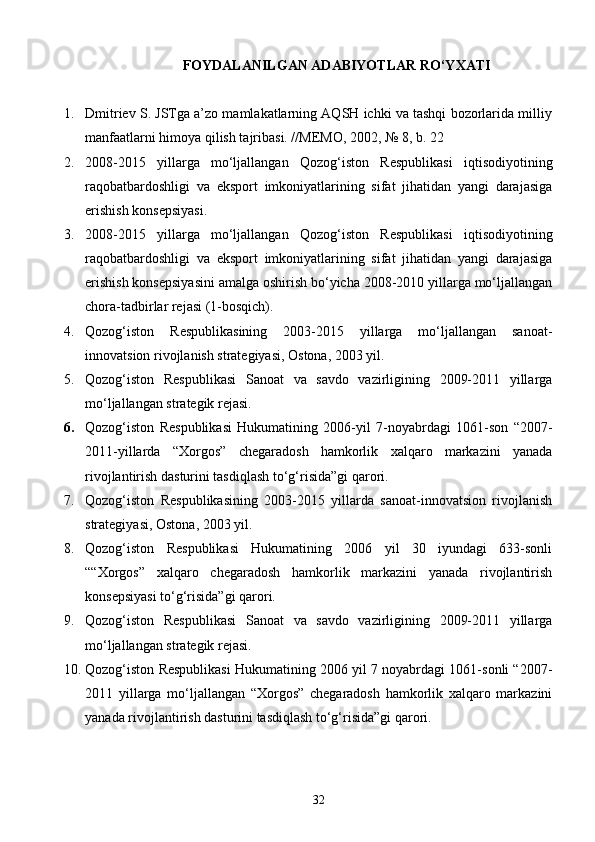 FOYDALANILGAN ADABIYOTLAR RO‘YXATI
1. Dmitriev S. JSTga a’zo mamlakatlarning AQSH ichki va tashqi bozorlarida milliy
manfaatlarni himoya qilish tajribasi. //MEMO, 2002, № 8, b. 22
2. 2008-2015   yillarga   mo‘ljallangan   Qozog‘iston   Respublikasi   iqtisodiyotining
raqobatbardoshligi   va   eksport   imkoniyatlarining   sifat   jihatidan   yangi   darajasiga
erishish konsepsiyasi.
3. 2008-2015   yillarga   mo‘ljallangan   Qozog‘iston   Respublikasi   iqtisodiyotining
raqobatbardoshligi   va   eksport   imkoniyatlarining   sifat   jihatidan   yangi   darajasiga
erishish konsepsiyasini amalga oshirish bo‘yicha 2008-2010 yillarga mo‘ljallangan
chora-tadbirlar rejasi (1-bosqich).
4. Qozog‘iston   Respublikasining   2003-2015   yillarga   mo‘ljallangan   sanoat-
innovatsion rivojlanish strategiyasi, Ostona, 2003 yil.
5. Qozog‘iston   Respublikasi   Sanoat   va   savdo   vazirligining   2009-2011   yillarga
mo‘ljallangan strategik rejasi.
6. Qozog‘iston   Respublikasi   Hukumatining   2006-yil   7-noyabrdagi   1061-son   “2007-
2011-yillarda   “Xorgos”   chegaradosh   hamkorlik   xalqaro   markazini   yanada
rivojlantirish dasturini tasdiqlash to‘g‘risida”gi qarori.
7. Qozog‘iston   Respublikasining   2003-2015   yillarda   sanoat-innovatsion   rivojlanish
strategiyasi, Ostona, 2003 yil.
8. Qozog‘iston   Respublikasi   Hukumatining   2006   yil   30   iyundagi   633-sonli
““Xorgos”   xalqaro   chegaradosh   hamkorlik   markazini   yanada   rivojlantirish
konsepsiyasi to‘g‘risida”gi qarori.
9. Qozog‘iston   Respublikasi   Sanoat   va   savdo   vazirligining   2009-2011   yillarga
mo‘ljallangan strategik rejasi.
10. Qozog‘iston Respublikasi Hukumatining 2006 yil 7 noyabrdagi 1061-sonli “2007-
2011   yillarga   mo‘ljallangan   “Xorgos”   chegaradosh   hamkorlik   xalqaro   markazini
yanada rivojlantirish dasturini tasdiqlash to‘g‘risida”gi qarori.
32 